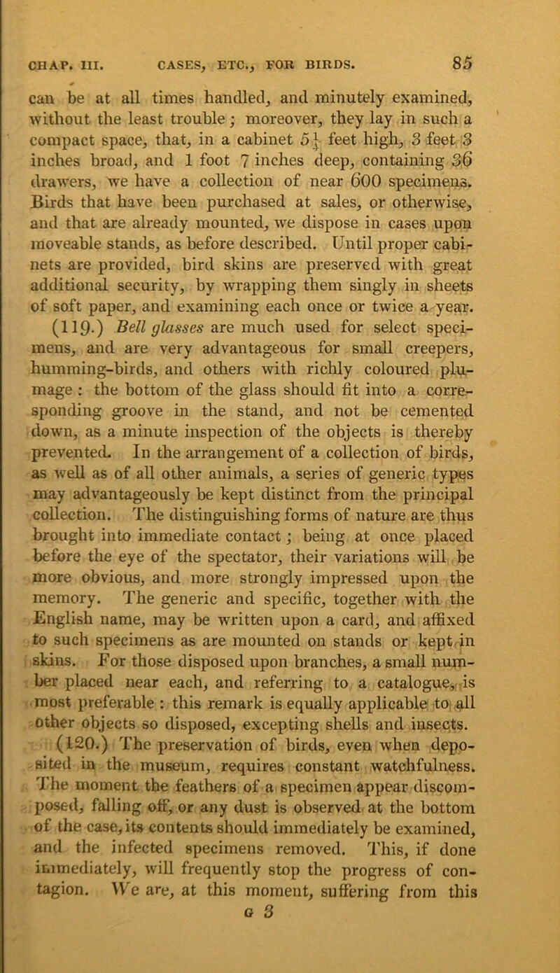 can be at all times handled, and minutely examined, without the least trouble; moreover, they lay in such a compact space, that, in a cabinet 5\ feet high, 3 feet 3 inches broad, and 1 foot 7 inches deep, containing 36 drawers, we have a collection of near 600 specimens. Birds that have been purchased at sales, or otherwise, and that are already mounted, we dispose in cases upon moveable stands, as before described. Until proper cabi- nets are provided, bird skins are preserved with great additional security, by wrapping them singly in sheets of soft paper, and examining each once or twice a year. (119-) Jiell glasses are much used for select speci- mens, and are very advantageous for small creepers, humming-birds, and others with riclily coloured plu- mage : the bottom of the glass should fit into a corre- sponding groove in the stand, and not be cemented down, as a minute inspection of the objects is thereby prevented. In the arrangement of a collection of birds, as well as of aU other animals, a series of generic types may advantageously be kept distinct from the principal collection. The distinguishing forms of nature are thus brought into immediate contact; being at once placed before the eye of the spectator, their variations wdl be more obvious, and more strongly impressed upon the memory. The generic and specific, together with the English name, may be written upon a card, and affixed to such specimens as are mounted on stands or kept in skins. For those disposed upon branches, a small num- ber placed near each, and referring to a catalogue,.ds most preferable : this remark is equally applicable toi all other objects so disposed, excepting shells and insects. (120.) The preservation of birds, even when depo- sited in the museum, requires constant watchfulness. The moment the feathers of a specimen appear discom- posed, falling off, or any dust is observed at the bottom of the case, its contents should immediately be examined, and the infected specimens removed. This, if done immediately, will frequently stop the progress of con- tagion. \Ve are, at this moment, suffering from this G 3