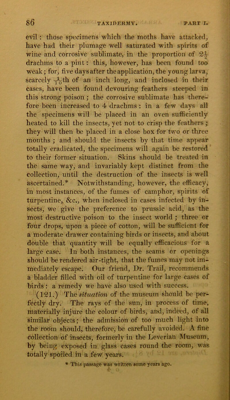 evil: those specimens which the moths have attacked, have had their plumage well saturated with spirits of wine and corrosive sublimate, in the proportion of 2-|- drachms to a pint: this, however, has been found too weak; for, five days after the application, the young larva, scarcely y^th of an inch long, and inclosed in their cases, have been found devouring feathers steeped in this strong poison; the corrosive sublimate has there- fore been increased to 4 drachms : in a few days all the specimens will be placed in an oven sufficiently heated to kill the insects, yet not to crisp the feathers; they will then be placed in a close box for two or three months ; and should the insects by that time appear totally eradicated, the specimens will again be restored to their former situation. Skins should be treated in the same way, and invariably kept distinct from the collection, until the destruction of the insects is well ascertained.* Notwithstanding, however, the efficacy, in most instances, of the fumes of camphor, spirits of turpentine,^ &c., when inclosed in cases infected by in- sects, we give the preference to prussic acid, as the most destructive poison to the insect world; three or four drops, upon a piece of cotton, ■will be sufficient for a moderate drawer containing birds or insects, and about double that quantity will be equally efficacious for a large case. In both instances, the seams or openings should be rendered air-tight, that the fumes may not im- mediately escape. Our friend. Dr. Trad, recommends a bladder filled with oil of turpentine for large cases of birds: a remedy we have also used with success. (121.) The situation of the museum should be per- fectly dry. The rays of the sun, in process of time, materially injure the colour of birds, and, indeed, of all similar objects; the admission of too much light into the room should, therefore, be carefully avoided. A fine collection of insects, formerly in the Leverian Museum, by being exposed in glass cases round the room, was totally spoiled in a few years. This passage was written some years ago.