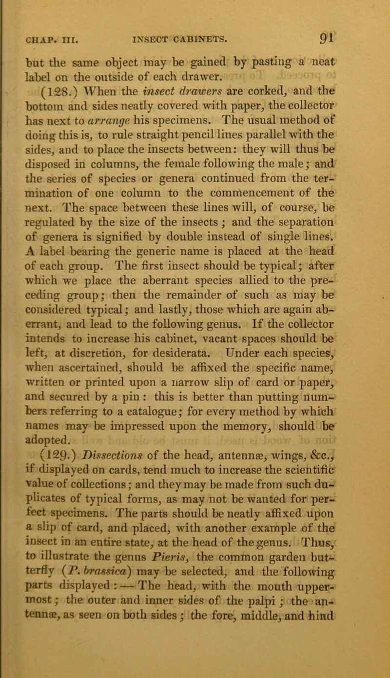 but the same object may be gained by pasting a neat label on the outside of each drawer. (128.) lichen the insect drawers are corked, and the bottom and sides neatly covered with paper, the collector has next to arrange his specimens. The usual method of doing this is, to rule straight pencil lines parallel with the sides, and to place the insects between: they will thus be disposed in columns, the female following the male; and the series of species or genera continued from the ter- mination of one column to the commencement of the next. The space between these lines will, of course, be regulated by the size of the insects ; and the separation of genera is signified by double instead of single lines. A label bearing the generic name is placed at the head of each group. The first insect should be typical; after which we place the aberrant species allied to the pre- ceding group; then the remainder of such as may be considered typical; and lastly, those which are again ab- errant, and lead to the following genus. If the collector intends to increase his cabinet, vacant spaces should be left, at discretion, for desiderata. Under each species, when ascertained, should be affixed the specific name, written or printed upon a narrow slip of card or paper, and secured by a pin : this is better than putting num- bers referring to a catalogue; for every method by which names may be impressed upon the memory, shoidd be adopted. (129.) Dissections of the head, antennae, wings. See.., if displayed on cards, tend much to increase the scientific value of collections; and they may be made from such du- plicates of typical forms, as may not be wanted for per- fect specimens. The parts should be neatly affixed upon a slip of card, and placed, with another example of the insect in an entire state, at the head of the genus. Thus, to illustrate the genus Pieris, the common garden but- terfly (P. In-assica') may be selected, and the following parts displayed ; — The head, with the mouth upper- most ; the outer and inner sides of the palpi; the an- tenna?, as seen on both sides; the fore, middle, and hind