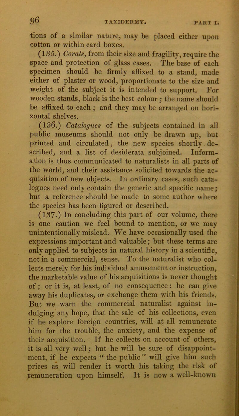 tions of a similar nature^ may be placed either upon cotton or within card boxes. (135.) Corals, from their size and fragility, require the space and protection of glass cases. The base of each specimen should he firmly affixed to a stand, made either of plaster or wood, proportionate to the size and weight of the subject it is intended to support. For wooden stands, black is the best colour ; the name should be affixed to each; and they may be arranged on hori- zontal shelves. (136.) Catalogues of the subjects contained in all public museums should not only be drawn up, but printed and circulated, the new species shortly de- scribed, and a list of desiderata subjoined. Inform- ation is thus communicated to naturalists in all parts of the world, and their assistance solicited towards the ac- quisition of new objects. In ordinary cases, such cata- logues need only contain the generic and specific name; but a reference should be made to some author where the species has been figured or described. (137-) In concluding this part of our volume, there is one caution we feel bound to mention, or we may unintentionally mislead. We have occasionally used the expressions important and valuable; but these terms are only applied to subjects in natural history in a scientific, not in a commercial, sense. To the naturalist who col- lects merely for his individual amusement or instruction, the marketable value of his acquisitions is never thought of; or it is, at least, of no consequence: he can give away his duplicates, or exchange them with his friends. But we warn the commercial naturalist against in- dulging any hope, that the sale of his collections, even if he explore foreign countries, wiU at all remunerate him for the trouble, the anxiety, and the expense of their acquisition. If he collects on account of others, it is all very well; but he will be sure of disappoint- ment, if he expects  the public ” will give him such prices as wiU render it worth his taking the risk of remuneration upon himself. It is now a weU-known