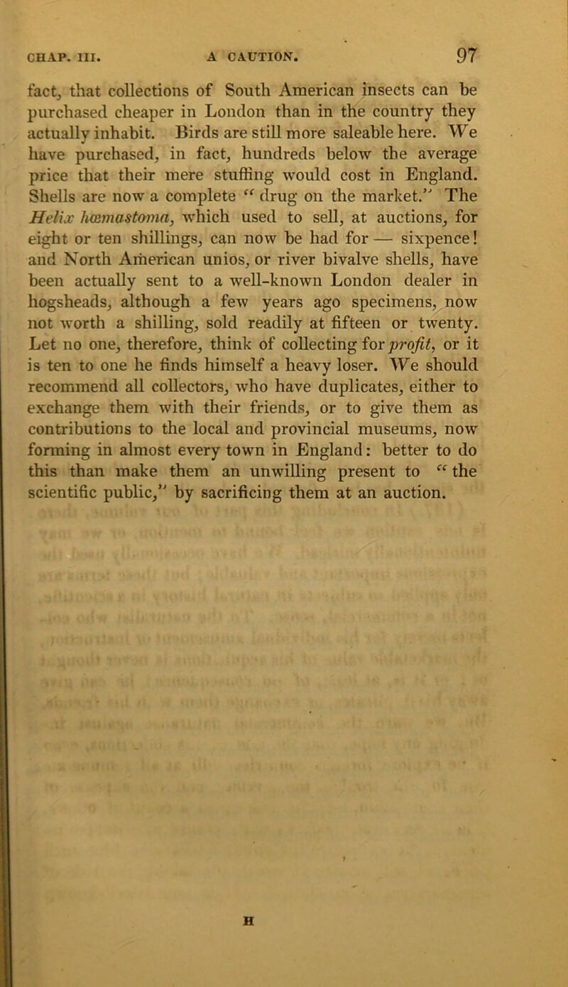 fact, that collections of South American insects can be purchased cheaper in London than in the country they actually inhabit. Birds are stiU more saleable here. We have purchased, in fact, hundreds below the average price that their mere stuffing would cost in England. Shells are now a complete “ drug on the market. The Helio! Immastonia, Avhich used to sell, at auctions, for eight or ten shillings, can now be had for — sixpence! and North American unios, or river bivalve shells, have been actually sent to a well-knoivn London dealer in hogsheads, although a feiv years ago specimens, now not Avorth a shilling, sold readily at fifteen or tAventy. Let no one, therefore, think of collecting ior profit, or it is ten to one he finds himself a heavy loser. We should recommend all collectors, Avho have duplicates, either to exchange them with their friends, or to give them as contributions to the local and provincial museums, now forming in almost every town in England: better to do this than make them an unwilling present to the scientific public, by sacrificing them at an auction. H