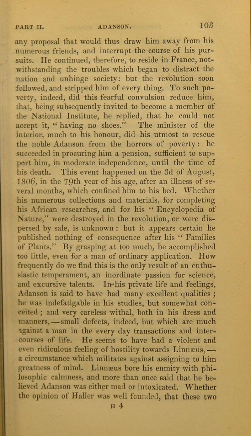 any proposal that would thus draw him away from his numerous friends, and interrupt the course of his pur- suits. He continued, therefore, to reside in France, not- withstanding the troubles which began to distract the nation and unhinge society: hut the revolution soon followed, and stripped him of every thing. To such po- verty, indeed, did this fearful convulsion reduce him, that, being subsequently invited to become a member of the National Institute, he replied, that he could not accept it, having no shoes.” The minister of the interior, much to his honour, did his utmost to rescue the noble Adanson from the horrors of poverty: he succeeded in procuring him a pension, sufficient to sup- port him, in moderate independence, until the time of his death. This event happened on the 3d of August, 1806, in the 70th year of his age, after an illness of se- veral months, which confined him to his bed. Whether his numerous collections and materials, for completing his African researches, and for his “ Encyclopedia of Nature,” were destroyed in the revolution, or were dis- persed by sale, is unknown : but it appears certain he published nothing of consequence after his “ Families of Plants.” By grasping at top much, he accomplished too little, even for a man of ordinary application. How frequently do we find this is the only result of an enthu- siastic temperament, an inordinate passion for science, and excursive talents. In-his private life and feelings, Adanson is said to have had many excellent qualities ; he was indefatigable in his studies, but somewhat con- ceited ; and very careless withal, both in his dress and manners,—small defects, indeed, but which are much against a man in the every day transactions and inter- courses of life. He seems to have had a violent and even ridiculous feeling of hostility towards Linnaeus,— a circumstance which militates against assigning to him greatness of mind. Linmeus bore his enmity with phi- losophic calmness, and more than once said that he be- lieved Adanson was either mad or intoxicated. Whether the opinion of Haller was well founded, that these two