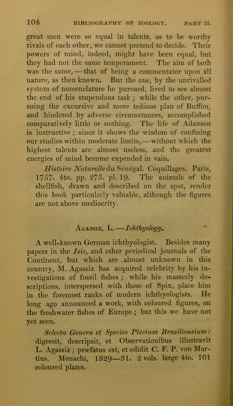 great men were so equal in talents, as to be worthy rivals of each other, we cannot pretend to decide. Their powers of mind, indeed, might have been equal, but they had not the same temperament. The aim of both was the same, — that of being a commentator upon all nature, as then known. But the one, by the unrivalled system of nomenclature he pursued, lived to see almost the end of his stupendous task; while the other, pur- suing the excursive and more tedious plan of BufFon, and hindered by adverse circumstances, accomplished comparatively little or nothing. The life of Adanson is instructive; since it shows the wisdom of confining our studies within moderate limits,— without which the highest talents are almost useless, and the greatest energies of mind become expended in vain. Histoire Naturelle du Senegal. Coquillages. Paris, 1757* 4to. pp. 275. pi. 19- The animals of the shellfish, drawn and described on the spot, render this book particularly valuable, although the figures are not above mediocrity. Agassiz, L.—Ichthyology, A well-known German ichthyologist. Besides many papers in the Isis, and other periodical journals of the Continent, but which are almost unknown in this country, M, Agassiz has acquired celebrity by his in- vestigations of fossil fishes; while his masterly de- scriptions, interspersed with those of Spix, place him in the foremost ranks of modern ichthyologists. He long ago announced a work, with coloured figures, on the freshwater fishes of Europe; but this we have not yet seen. Selecta Genera et Species Piscium Brasiliensium: digessit, descripsit, et Observationibus illustravit L. Agassiz; prsefatus est, et edidit C. F. P. von Mar- tins. Monachi, 1829—31. 2 vols. large 4to. 101 coloured plates.