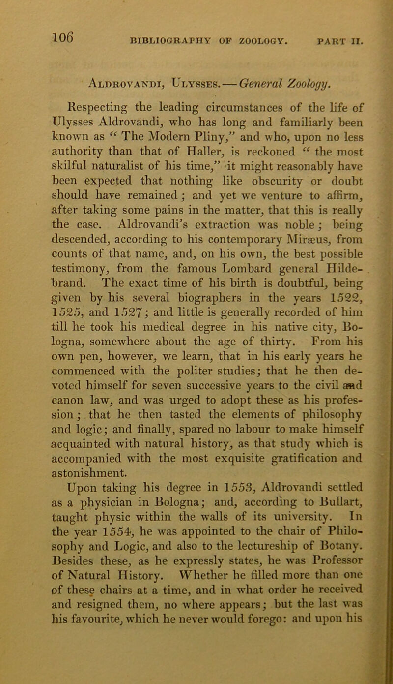 BIBLIOGRAPHY OP ZOOLOGY. PART II. Aldrovakdi, Ulysses.—General Zoology. Respecting the leading circumstances of the life of Ulysses Aldrovandij who has long and familiarly been known as “ The Modern Pliny,” and who, upon no less authority than that of Haller, is reckoned ‘‘ the most skilful naturalist of his time,” it might reasonably have been expected that nothing like obscurity or doubt should have remained; and yet we venture to affirm, after taking some pains in the matter, that this is really the case. Aldrovandi’s extraction was noble; being descended, according to his contemporary Mirseus, from counts of that name, and, on his own, the best possible testimony, from the famous Lombard general Hilde- brand. The exact time of his birth is doubtful, being given by his several biographers in the years 1522, 1525, and 1527; and little is generally recorded of him till he took his medical degree in his native city, Bo- logna, somewhere about the age of thirty. From his own pen, however, we learn, that in his early years he commenced with the politer studies; that he then de- voted himself for seven successive years to the civil a«d canon law, and was urged to adopt these as his profes- sion ; that he then tasted the elements of philosophy and logic; and finally, spared no labour to make himself acquainted with natural history, as that study which is accompanied with the most exquisite gratification and astonishment. Upon taking his degree in 1553, Aldrovandi settled as a physician in Bologna; and, according to BuUart, taught physic within the walls of its university. In the year 1554, he was appointed to the chair of Philo- sophy and Logic, and also to the lectureship of Botany. Besides these, as he expressly states, he was Professor of Natural History. Whether he filled more than one of these chairs at a time, and in what order he received and resigned them, no wdiere appears; but the last was his favourite, which he never would forego: and upon his