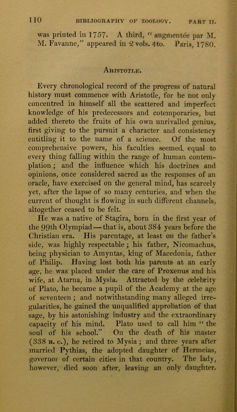 uo was printed in 1757. A third, “ augmentee par M. M. Favanne,” appeared in 2 vols. 4to. Paris, 1780. Aristotle. Every chronological record of the progress of natural history must commence with Aristotle, for he not only concentred in himself all the scattered and imperfect knowledge of his predecessors and cotemporaries, hut added thereto the fruits of his own unrivalled genius, first giving to the pursuit a character and consistency entitling it to the name of a science. Of the most comprehensive powers, his faculties seemed, equal to every thing falling within the range of human contem- plation ; and the influence which his doctrines and opinions, once considered sacred as the responses of an oracle, have exercised on the general mind, has scarcely yet, after the lapse of so many centuries, and when the current of thought is flowing in such different channels, altogether ceased to he felt. He was a native of Stagira, born in the first year of the 99th Olympiad—that is, about 884 years before the Christian era. His parentage, at least on the father’s side, was highly respectable; his father, Nicomachus, being physician to Amyntas, king of Macedonia, father of Philip. Having lost both his pai*ents at an early age, he was placed under the care of Proxenus and his wife, at Atarna, in Mysia. Attracted by the celebrity of Plato, he became a pupil of the Academy at the age of seventeen; and notwithstanding many alleged irre- gularities, he gained the unqualified approbation of that sage, by his astonishing industry and the extraordinary capacity of his mind. Plato used to call him “ the soul of his school.” On the death of his master (3S8 B. c.), he retired to Mysia; and three years after married Pythias, the adopted daughter of Hermeias, governor of certain cities in that country. The lady, however, died soon after, leaving an only daughter.