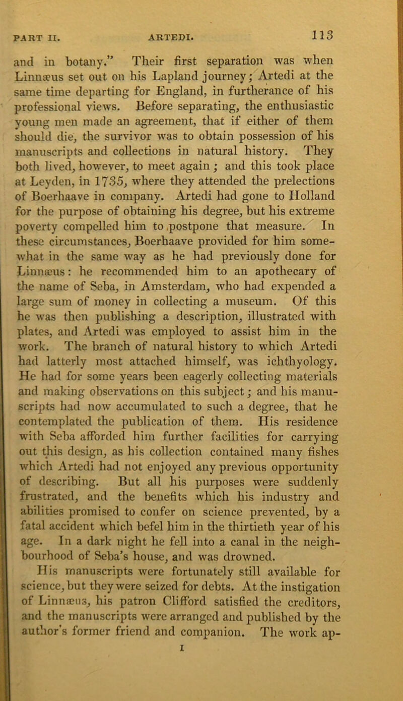 and in botany.” Their first separation was when Linnseus set out on his Lapland journey; Artedi at the same time departing for England, in furtherance of his professional views. Before separating, the enthusiastic young men made an agreement, that if either of them should die, the survivor was to obtain possession of his manuscripts and collections in natural history. They both lived, however, to meet again ; and this took place at Leyden, in 1735, where they attended the prelections of Boerhaave in company. Artedi had gone to Holland for the purpose of obtaining his degree, but his extreme poverty compelled him to .postpone that measure. In these circumstances, Boerhaave provided for him some- %vhat in the same way as he had previously done for Linnseus: he recommended him to an apothecary of the name of Seba, in Amsterdam, who had expended a large sum of money in collecting a museum. Of this he was then publishing a description, illustrated with plates, and Artedi was employed to assist him in the work. The branch of natural history to which Artedi had latterly most attached himself, was ichthyology. He had for some years been eagerly collecting materials and making observations on this subject; and his manu- scripts had now accumulated to such a degree, that he contemplated the publication of them. His residence with Seba afforded him further facilities for carrying out this design, as his collection contained many fishes Avhich Artedi had not enjoyed any previous opportunity of describing. But all his purposes were suddenly frustrated, and the benefits which his industry and abilities promised to confer on science prevented, by a fatal accident which befel him in the thirtieth year of his age. In a dark night he fell into a canal in the neigh- bourhood of Seba’s house, and was drowned. His manuscripts were fortunately still available for science, but they were seized for debts. At the instigation of Linnajus, his patron Clifford satisfied the creditors, and the manuscripts were arranged and published by the author’s former friend and companion. The work ap- I