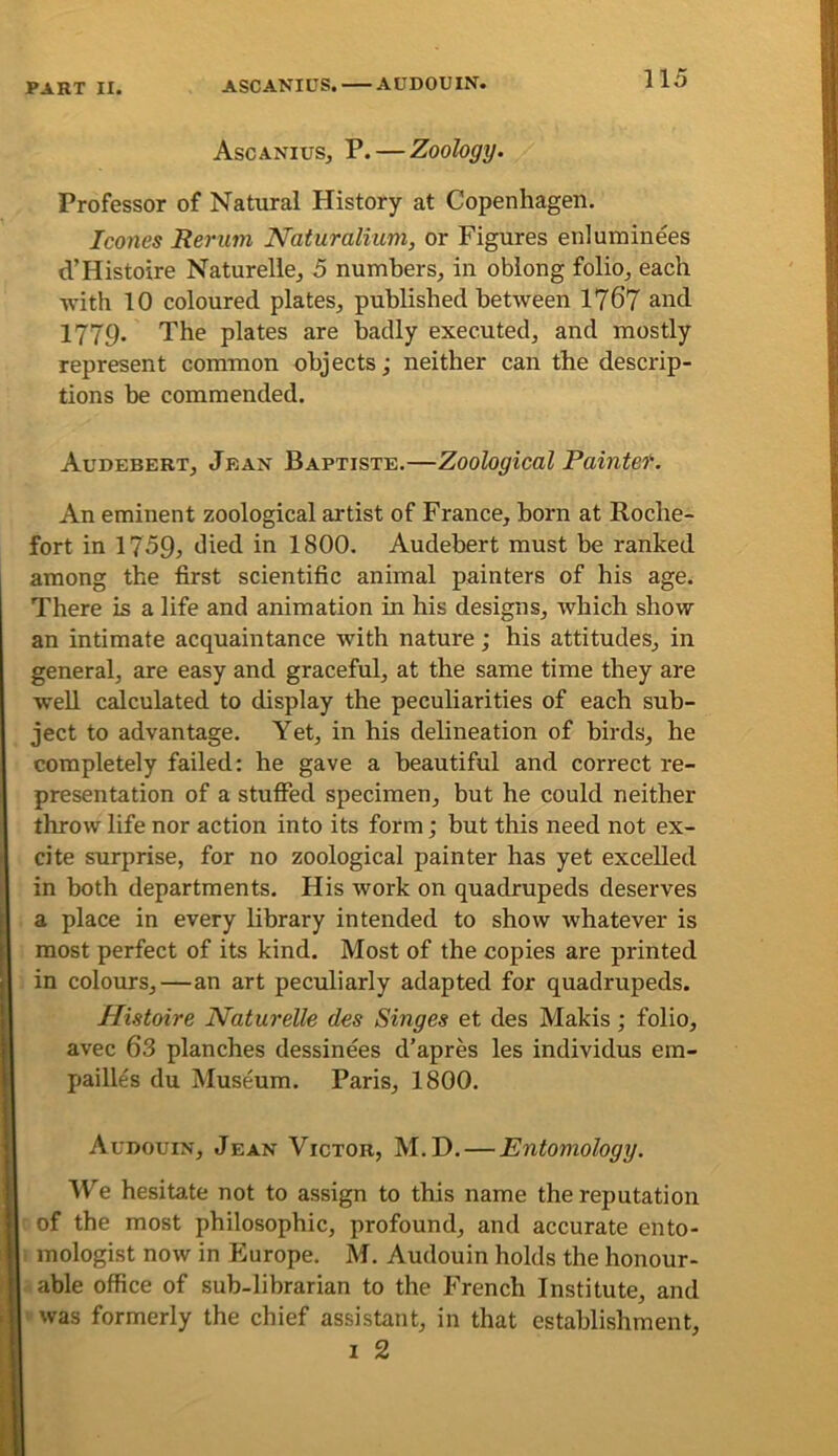 Ascanius, P. — Zoology. Professor of Natural History at Copenhagen. leones Reriim Naturalium, or Figures enluminees d’Histoire Naturelle^ 5 numbers, in oblong folio, each with 10 coloured plates, published between 1767 and. 1779. The plates are badly executed, and mostly represent common objects; neither can the descrip- tions be commended. Audebert, Jean Baptiste.—Zoological Paintet. An eminent zoological artist of France, born at Roche- fort in 1 759j died in 1800. Audebert must be ranked among the first scientific animal painters of his age. There is a life and animation in his designs, which show an intimate acquaintance with nature; his attitudes, in general, are easy and graceful, at the same time they are well calculated to display the peculiarities of each sub- ject to advantage. Yet, in his delineation of birds, he completely failed: he gave a beautiful and correct re- presentation of a stuffed specimen, but he could neither throw life nor action into its form; but this need not ex- cite surprise, for no zoological painter has yet excelled in both departments. His work on quadrupeds deserves a place in every library intended to show whatever is most perfect of its kind. Most of the copies are printed in colours,—an art peculiarly adapted for quadrupeds. Histoire Naturelle des Singes et des Makis; folio, avec 6’3 planches dessinees d’apres les individus em- paill^s du Museum. Paris, 1800. Audouin, Jean Victor, M. D. — Entomology. ITe hesitate not to assign to this name the reputation of the most philosophic, profound, and accurate ento- 1 inologist now in Europe. M. Audouin holds the honour- able office of sub-librarian to the French Institute, and was formerly the chief assistant, in that establishment, I 2