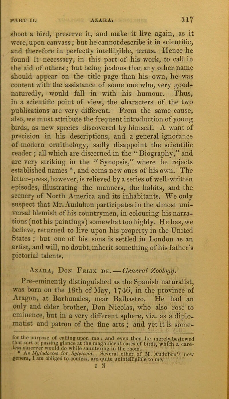 shoot a bird, preserve it, and make it live again, as it were, upon canvass; but he cannot describe it in scientific, and therefore in perfectly intelligible, terras. Hence he found it necessary, in this part of his work, to call in the aid of others; but being jealous that any other name should appear on the title page than his own, he was content with the assistance of some one who, very good- naturedly, would fall in with his humour. Thus, in a scientific point of view, the characters of the two publications are very different. From the same cause, also, we must attribute the frequent introduction of young birds, as new species discovered by himself. A want of precision in his descriptions, and a general ignorance of modern ornithology, sadly disappoint the scientific reader; all which are discerned in the Biography,” and are very striking in the Synopsis,” where he rejects established names *, and coins new ones of his own. The letter-press, however, is relieved by a series of well-written episodes, illustrating the manners, the habits, and the scenery of North America and its inhabitants. We only suspect that Mr. Audubon participates in the almost uni- versal blemish of his countrymen, in colouring his narra- tions (not his paintings) somewhat too highly. He has, we believe, returned to live upon his property in the United States ; but one of his sons is settled in London as an artist, and will, no doubt, inherit something of his father’s pictorial talents. Azara, Don Feiax de. — General Zoology. Pre-eminently distinguished as the Spanish naturalist, was born on the 18th of May, 1746, in the province of Aragon, at Barbunales, near Balbastro. He had an only and elder brother, Don Nicolas, who also rose to eminence, hut in a very different sphere, viz. as a diplo- matist and patron of the fine arts; and yet it is some- for the purpose of calling upon me ; and even then he merely bestowed that sort of passing glance at the magnificent cases of birds, which a care- less oljserver would do while sauntering in the room. • As Myiodoctet for Sylvicola. Several other of M. Audubon’s new genera, 1 am obliged to confess, are quite unintelligible to me. I 3