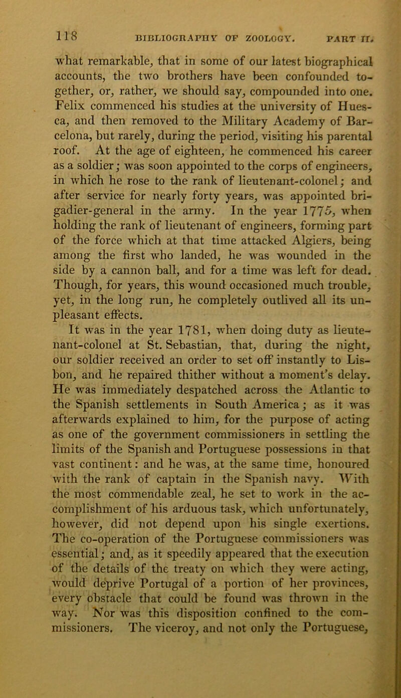 what remarkable, that in some of our latest biographical accounts, the two brothers have been confounded to- gether, or, rather, we should say, compounded into one. Felix commenced his studies at the university of Hues- ca, and then removed to the Military Academy of Bar- celona, but rarely, during the period, visiting his parental roof. At the age of eighteen, he commenced his career as a soldier; was soon appointed to the corps of engineers, in which he rose to the rank of lieutenant-colonel; and after service for nearly forty years, was appointed bri- gadier-general in the army. In the year 177^j when holding the rank of lieutenant of engineers, forming part of the force which at that time attacked Algiers, being among the first who landed, he was wounded in the side by a cannon ball, and for a time was left for dead. Though, for years, this wound occasioned much trouble, yet, in the long run, he completely outlived aU its un- pleasant efiects. It was in the year 1781, when doing duty as lieute- nant-colonel at St. Sebastian, that, during the night, our soldier received an order to set oflP instantly to Lis- bon, and he repaired thither without a moment’s delay. He was immediately despatched across the Atlantic to the Spanish settlements in South America; as it was afterwards explained to him, for the purpose of acting as one of the government commissioners in settling the limits of the Spanish and Portuguese possessions in that vast continent: and he was, at the same time, honoured with the rank of captain in the Spanish navy. With the most commendable zeal, he set to work in the ac- complishment of his arduous task, which unfortunately, however, did not depend upon his single exertions. The co-operation of the Portuguese commissioners was essential; and, as it speedily appeared that the execution of the details of the treaty on which they were acting, would deprive Portugal of a portion of her provinces, every obstacle that could be found was thrown in the way. Nor was this disposition confined to the com- missioners. The viceroy, and not only the Portuguese,