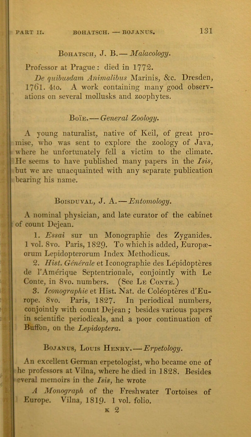 Bohatschj J. B.— Malacology. Professor at Prague: died in 1772. De quibusdam Animalibus Marinis^ &c. Dresden, 1761. 4to. A work containing many good observ- ations on several moUusks and zoophytes. Boie.—General Zoology. A young naturalist, native of Keil, of great pro- mise, who was sent to explore the zoology of Java, where he unfortunately fell a victim to the climate. He seems to have pubHshed many papers in the Isis, but we are unacquainted with any separate publication bearing his name. Boisduvax, J. a.—Entomology. A nominal physician, and late curator of the cabinet of count Dejean. 1. Essai sur un Monographie des Zyganides. 1 vol. 8 VO. Paris, 1829. To which is added, Europae- orum Lepidopterorum Index Methodicus. 2. Hist. Generate et Iconographie des Lepidopteres de I’Amerique Septentrionale, conjointly with Le Conte, in 8vo. numbers. (See Le Conte.) 3. Iconographie et Hist. Nat. de Coleopteres d’Eu- ! rope. 8vo. Paris, 1827. In periodical numbers, conjointly with count Dejean ; besides various papers i in scientific periodicals, and a poor continuation of ; Buffon, on the Lepidoptera. I Bojanus, Louis Henry.—Erpetology. An excellent German erpetologist, who became one of he professors at Vilna, where he died in 1828. Besides everal memoirs in the Isis, he wrote A Monograph of the Freshwater Tortoises of 4 Europe. Vilna, 1819- 1 vol. folio. K 2