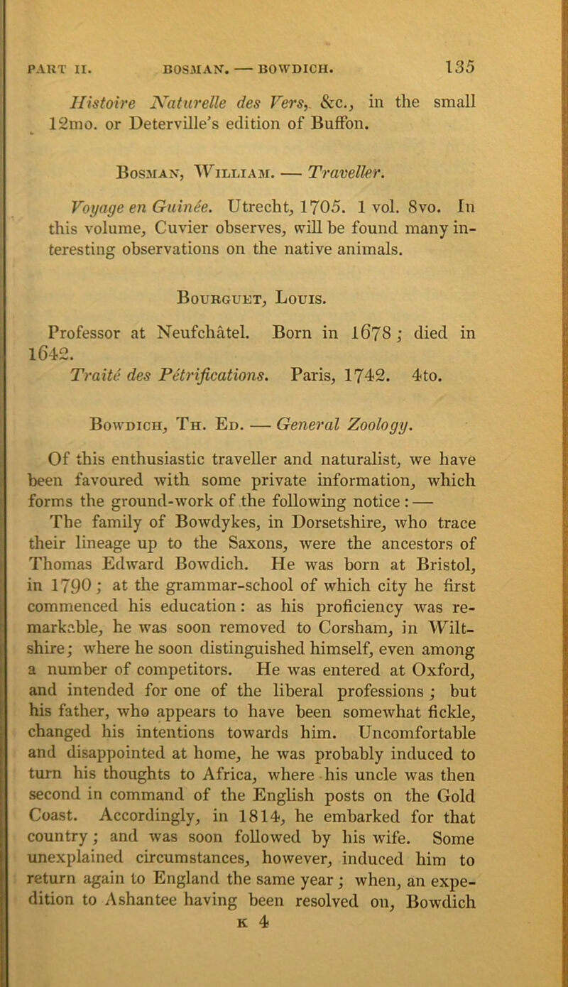 llistoire Naturelle des Vers,. See., in the small 12mo. or Deterville’s edition of BufFon. Bosnian, William. — Traveller. Voyage en Guinee. Utrecht^ 1705. 1 vol. 8vo. In this volume, Cuvier observes, will be found many in- teresting observations on the native animals. Bourguet, Louis. Professor at Neufchatel. Born in I67S j died in 1642. Traite des Petrifications. Paris, 1742. 4to. Bowdich, Th. Ed. — General Zoology. Of this enthusiastic traveller and naturalist, we have been favoured with some private information, which forms the ground-work of the following notice : — The family of Bowdykes, in Dorsetshire, who trace their lineage up to the Saxons, were the ancestors of Thomas Edward Bowdich. He was born at Bristol, in 1790 1 the grammar-school of which city he first commenced his education: as his proficiency was re- markable, he was soon removed to Corsham, in Wilt- shire ; where he soon distinguished himself, even among a number of competitors. He was entered at Oxford, and intended for one of the liberal professions ; but his father, who appears to have been somewhat fickle, changed his intentions towards him. Uncomfortable and disappointed at home, he was probably induced to turn his thoughts to Africa, where his uncle was then second in command of the English posts on the Gold Coast. Accordingly, in 1814, he embarked for that country; and was soon followed by his wife. Some unexplained circumstances, however, induced him to return again to England the same year j when, an expe- dition to Ashantee having been resolved on, Bowdich K 4