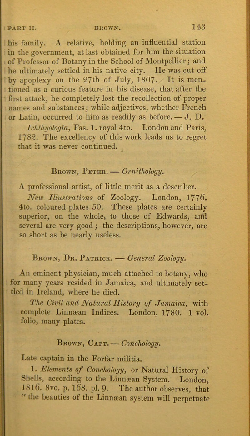 his family. A relative, holding an influential station in the government, at last obtained for him the situation of Professor of Botany in the School of Montpellier; and he ultimately settled in his native city. He was cut off by apoplexy on the 27th of July, I8O7. It is men- tioned as a curious feature in his disease, that after the first attack, he completely lost the recollection of proper names and substances; while adjectives, whether French or Latin, occurred to him as readily as before. — J. D. Ichthyologia, Fas. 1. royal 4to. London and Paris, 1782. The excellency of this work leads us to regret that it was never continued. Brown, Peter. — Omithology. A professional artist, of little merit as a describer. New Illustrations of Zoology. London, 1776. 4to. coloured plates 50. These plates are certainly superior, on the whole, to those of Edwards, and several are very good ; the descriptions, however, are so short as be nearly useless. Brown, Dr. Patrick. — General Zoology. An eminent physician, much attached to botany, who for many years resided in Jamaica, and ultimately set- tled in Ireland, where he died. The Civil and Natural History of Jamaica, with complete Linnaean Indices. London, 1780. 1 vol. folio, many plates. Brown, Capt. — Conchology. Late captain in the Forfar militia. 1. Elements of Conchology, or Natural History of Shells, according to the Linnaean System. London, I8I6. 8vo. p. 168. pi. 9 The author observes, that “ the beauties of the Linnaean system will perpetuate