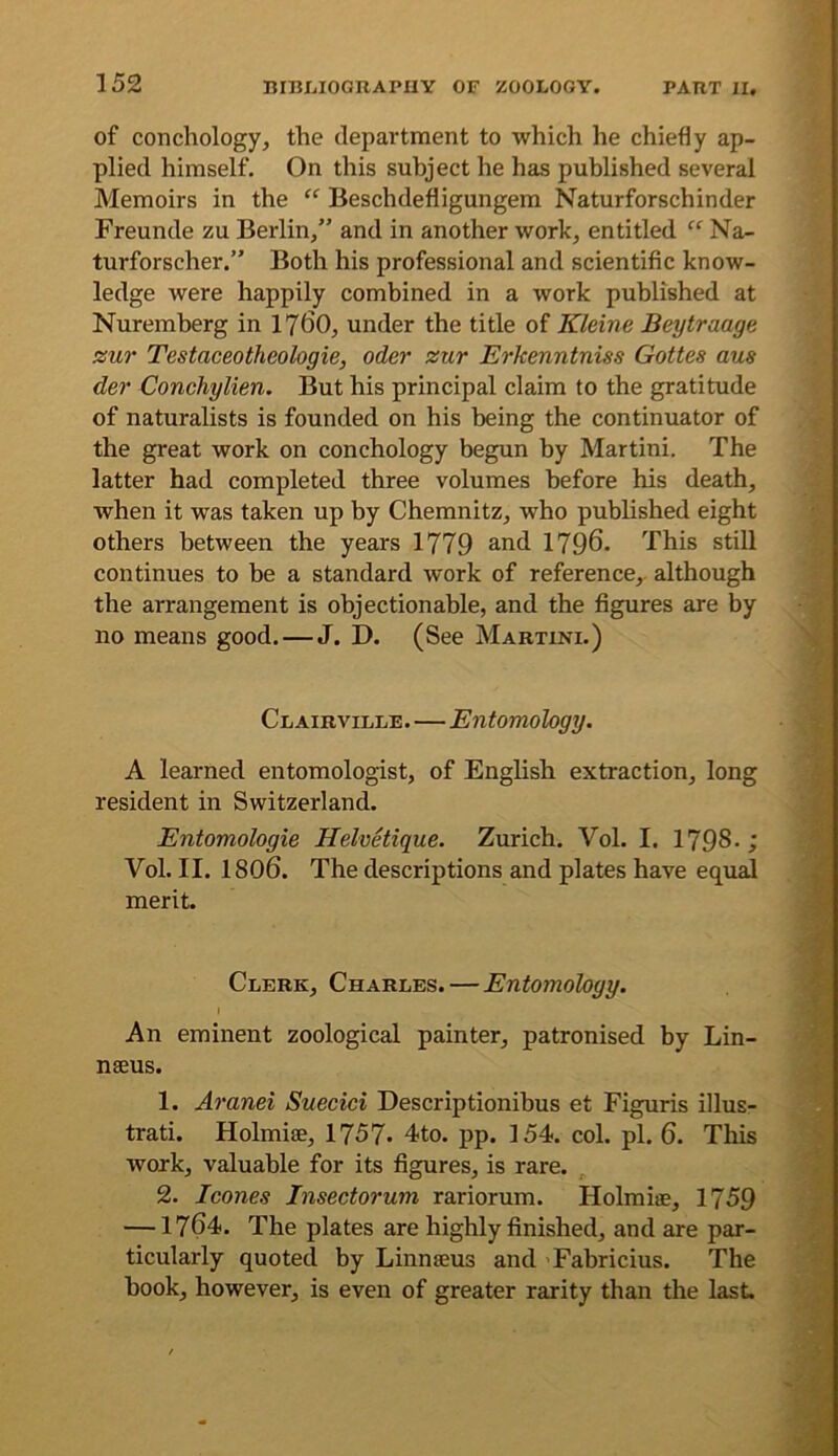 of conchology, the department to which he chiefly ap- plied himself. On this subject he has published several Memoirs in the Beschdefligungem Naturforschinder Freunde zu Berlin/' and in another work, entitled Na- turforscher.” Both his professional and scientific know- ledge were happily combined in a work published at Nuremberg in 17^0, under the title of Kleine Beytraage zur Testaceotheologie, Oder zur Erkenntniss Gottes aus der Conchylien. But his principal claim to the gratitude of naturalists is founded on his being the continuator of the great work on conchology begun by Martini. The latter had completed three volumes before his death, when it was taken up by Chemnitz, who published eight others between the years 1779 1796. This stiU continues to be a standard work of reference, although the arrangement is objectionable, and the figures are by no means good.—J. D. (See Martini.) Clairville.—Entomology. A learned entomologist, of English extraction, long resident in Switzerland. Entomologie Helvetique. Zurich. Vol. I. 1798- Vol. II. 1806. The descriptions and plates have equal merit. Clerk, Charles.—Entomology. I An eminent zoological painter, patronised by Lin- naeus. 1. Aranei Suecici Descriptionibus et Figuris illus- trati. Holmiae, 1757- 4to. pp. 154. col. pi. 6. This work, valuable for its figures, is rare. ^ 2. leones Insectorum rariorum. Holmise, 1759 —1764. The plates are highly finished, and are par- ticularly quoted by Linnaeus and ’Fahricius. The hook, however, is even of greater rarity than the last.