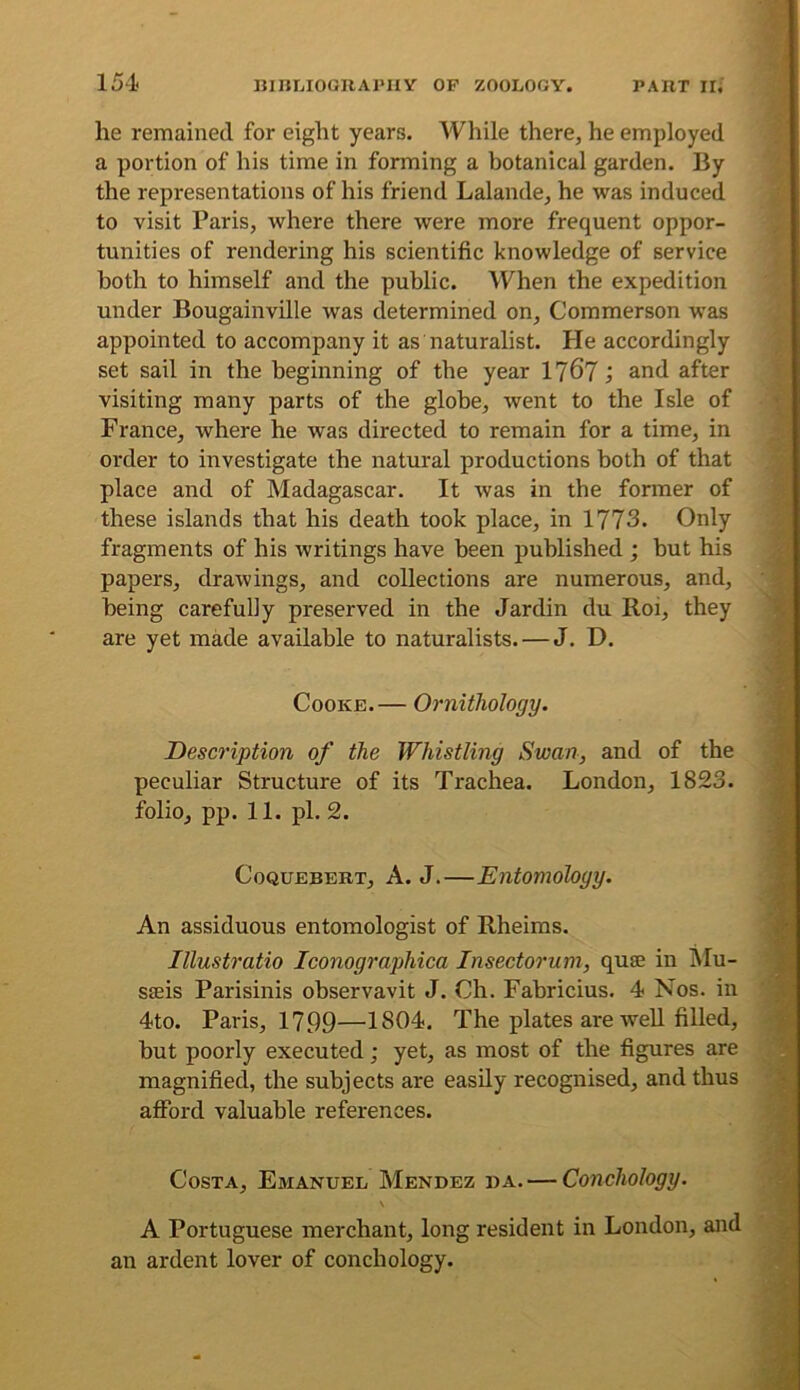 he remained for eight years. While there, he employed a portion of his time in forming a botanical garden. By the representations of his friend Lalande, he was induced to visit Paris, where there were more frequent oppor- tunities of rendering his scientific knowledge of service both to himself and the public. When the expedition under Bougainville was determined on, Commerson was appointed to accompany it as naturalist. He accordingly set sail in the beginning of the year 176? j and after visiting many parts of the globe, went to the Isle of France, where he was directed to remain for a time, in order to investigate the natural productions both of that place and of Madagascar. It was in the former of these islands that his death took place, in 1773. Only fragments of his writings have been published ; but his papers, drawings, and collections are numerous, and, being carefully preserved in the Jardin du Roi, they are yet made available to naturalists. — J. D. Cooke.— Ornithology. Description of the Whistling Swan, and of the peculiar Structure of its Trachea. London, 1823. folio, pp. 11. pi. 2. CoQUEBERT, A. J.—Entomology. An assiduous entomologist of Rheims. Illustratio Iconographica Insectorum, quae in Mu- saeis Parisinis observavit J. Ch. Fabricius. 4 Nos. in 4to. Paris, 1799—1804. The plates are Avell filled, but poorly executed; yet, as most of the figures are magnified, the subjects are easily recognised, and thus aflPord valuable references. Costa, Emanuel Mendez da. — Conchology. \ A Portuguese merchant, long resident in London, and an ardent lover of conchology.