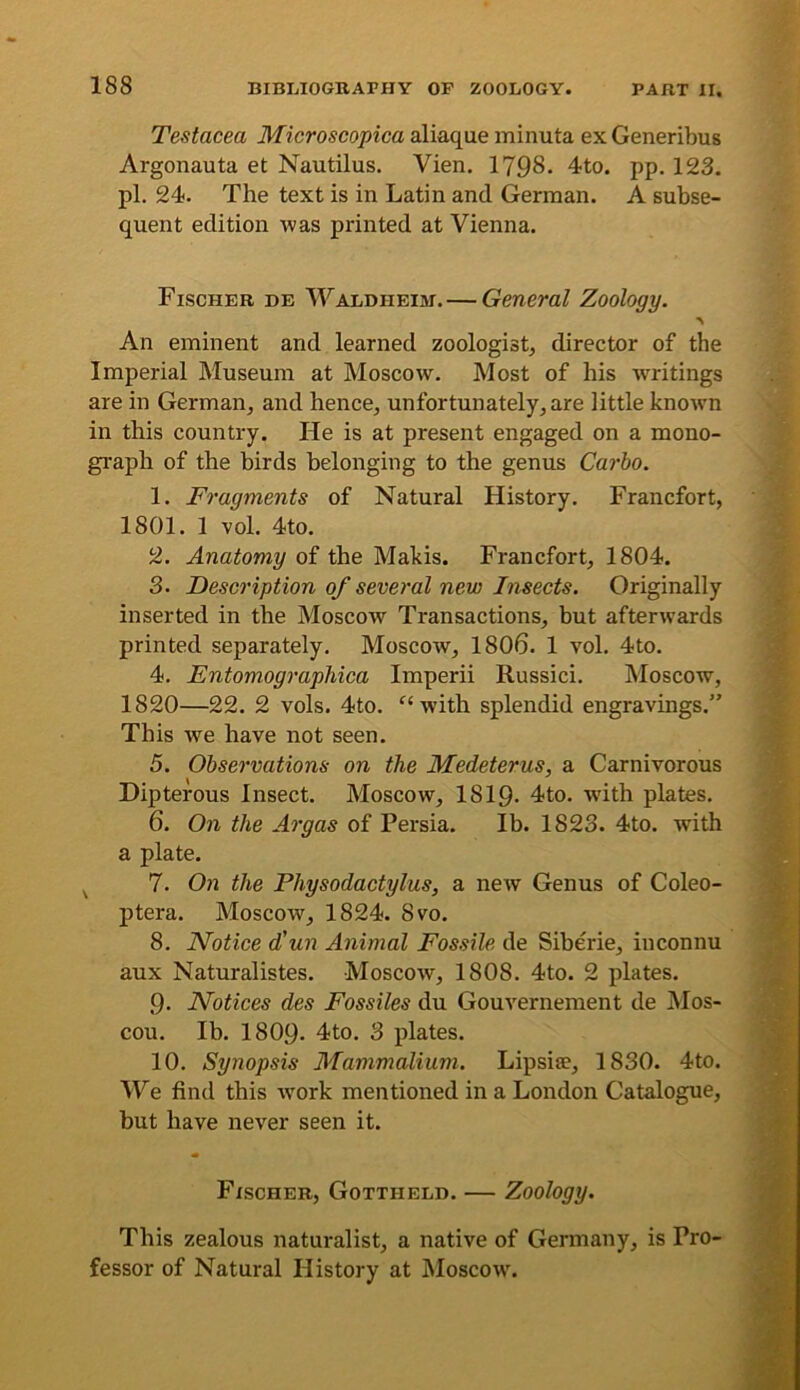 Testacea Microscopica aliaque minuta ex Generibus Argonauta et Nautilus. Vien. 1798. 4to. pp. 123. pi. 24. The text is in Latin and German. A subse- quent edition was printed at Vienna. Fischer de Waldheim. — General Zoology. An eminent and learned zoologist^ director of the Imperial Museum at Moscow. Most of his writings are in German,, and hence, unfortunately, are little known in this country. He is at present engaged on a mono- gi'aph of the birds belonging to the genus Carlo. 1. Fragments of Natural History. Francfort, 1801. 1 vol. 4to. 2. Anatomy of the Makis. Francfort, 1804. 3. Description of several new Insects. Originally inserted in the Moscow Transactions, but afterwards printed separately. Moscoav, 1806. 1 vol. 4to. 4. Entomographica Imperii Russici. Moscow, 1820—22. 2 vols. 4to. with splendid engravings.” This we have not seen. 5. Observations on the Medeterus, a Carnivorous Dipterous Insect. Moscow, 1819- 4to. wdth plates. 6. On the Argas of Persia. Ib. 1823. 4to. with a plate. ^ 7. On the Physodactylus, a new Genus of Coleo- ptera. Moscow, 1824. 8vo. 8. Notice d’un Animal Fossile de Siberie, iuconnu aux Naturalistes. Moscow, 1808. 4to. 2 plates. 9- Notices des Fossiles du Gouvernement de Mos- cou. Ib. I8O9. 4to. 3 plates. 10. Synopsis Mammalium. Lipsise, 1830. 4to. We find this wmrk mentioned in a London Catalogue, but have never seen it. Fischer, Gottheld. — Zoology. This zealous naturalist, a native of Germany, is Pro- fessor of Natural History at Moscow.