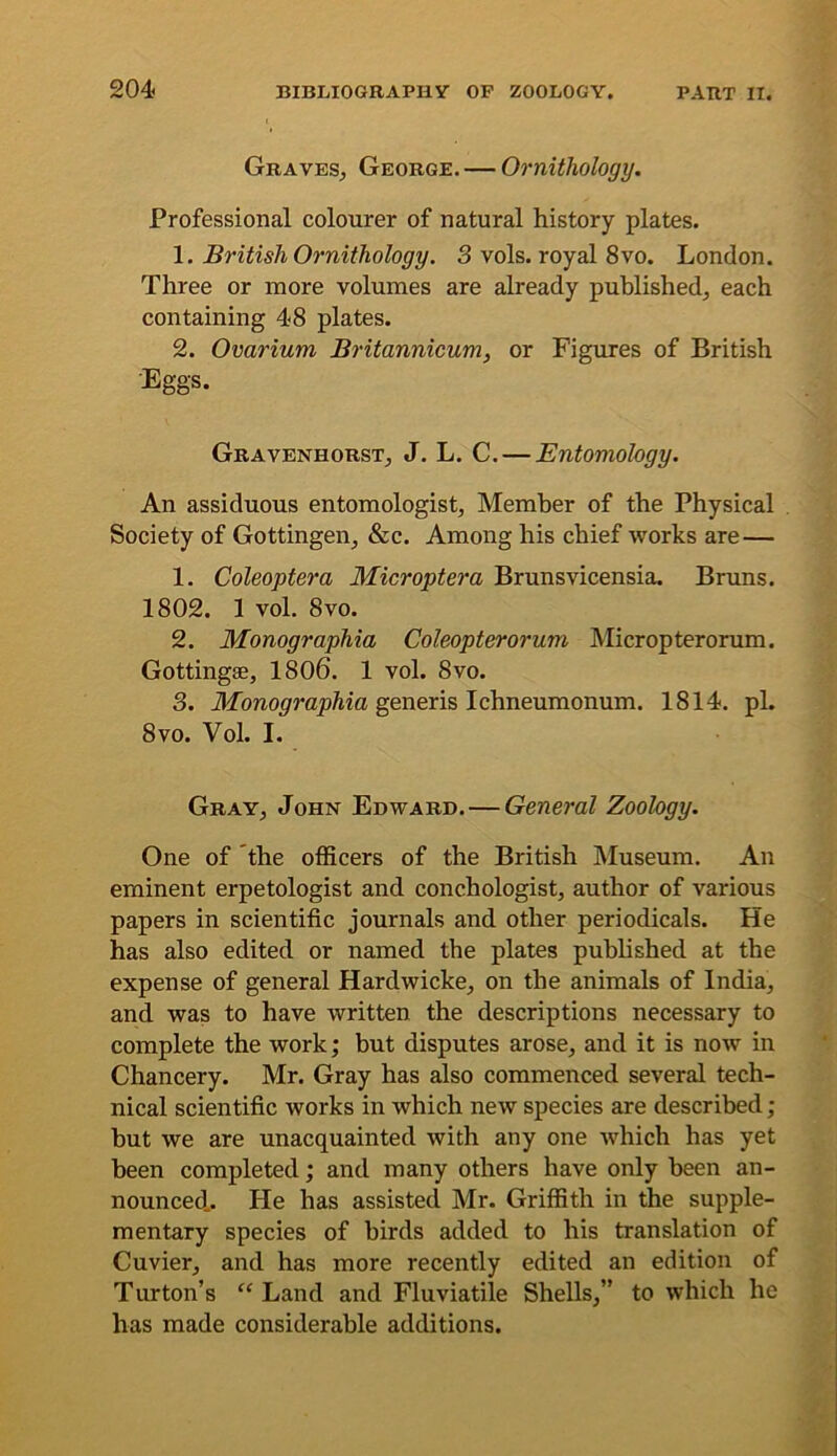 Graves^ George. — Ornithology. Professional colourer of natural history plates. 1. British Ornithology. 3 vols. royal 8vo. London. Three or more volumes are already published^ each containing 4-8 plates. 2. Ovarium Britannicum, or Figures of British Eggs. Gravenhorst, J. L. C, — Entomology. An assiduous entomologist, Member of the Physical . Society of Gottingen, &c. Among his chief works are— 1. Coleoptera Microptera Brunsvicensia. Bruns. 1802. 1 vol. 8vo. 2. Monographia Coleopterorum Micropterorum. Gottingae, 1806. 1 vol. 8vo. 3. AfoRoomioMa generis Ichneumonum. 1814. pi. 8vo. Vol. I. Gray, John Edward.—General Zoology. One of the officers of the British Museum. An eminent erpetologist and conchologist, author of various papers in scientific journals and other periodicals. He has also edited or named the plates pubhshed at the expense of general Hardwicke, on the animals of India, and was to have written the descriptions necessary to complete the work; but disputes arose, and it is now in Chancery. Mr. Gray has also commenced several tech- nical scientific works in which new species are described ; but we are unacquainted with any one which has yet been completed; and many others have only been an- nounced.. He has assisted Mr. Griffith in the supple- mentary species of birds added to his translation of Cuvier, and has more recently edited an edition of Turton’s “ Land and Fluviatile Shells,” to which he has made considerable additions.