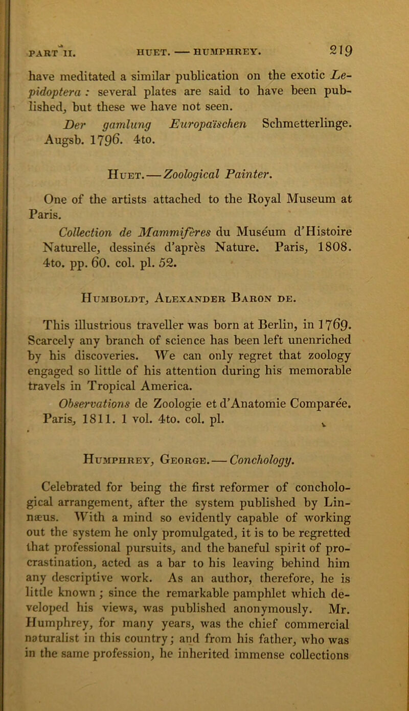 have meditated a similar publication on the exotic Le- pidoptera : several plates are said to have been pub- lished, but these we have not seen. Der gamlung Europa'ischen Schmetterlinge. Augsb. 1796. 4to. Huet. — Zoological Painter. One of the artists attached to the Royal Museum at Paris. Collection de Mammifh'es du Museum d’Histoire Naturelle, dessines d’apres Nature. Paris, 1808. 4to. pp. 60. col. pi. 52. Hujibolht, Alexander Baron de. This illustrious traveller was born at Berlin, in 1769* Scarcely any branch of science has been left unenriched by his discoveries. We can only regret that zoology engaged so little of his attention during his memorable travels in Tropical America. Observations de Zoologie et d’Anatomie Comparee. Paris, 1811. 1 vol. 4to. col. pi. ^ Hujiphrey, George.— Conchology. Celebrated for being the first reformer of concholo- gical arrangement, after the system published by Lin- naeus. With a mind so evidently capable of working out the system he only promulgated, it is to be regretted that professional pursuits, and the baneful spirit of pro- crastination, acted as a bar to his leaving behind him any descriptive work. As an author, therefore, he is little known; since the remarkable pamphlet which de- veloped his views, was published anonymously. Mr. Humphrey, for many years, was the chief commercial naturalist in this country; and from his father, who was in the same profession, he inherited immense collections