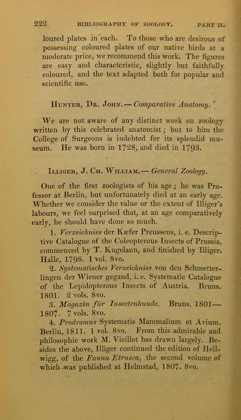 loured plates in each. To those who are desirous of possessing coloured plates of our native birds at a moderate price, we recommend this work. The figures are easy and characteristic, slightly but faithfully coloured, and the text adapted both for popular and scientific use. Hunter, Dr. John. — Comparative Anatomy. ' We are not aware of any distinct work on zoology written by this celebrated anatomist; but to him the College of Surgeons is indebted for its splendid mu- seum. He was born in 1728, and died in 1793. , Illiger, J. Ch. William. — General Zoology. One of the first zoologists of his age; he was Pro- fessor at Berlin, but unfortunately died at an early age. Whether we consider the value or the extent of lUiger’s labours, we feel surprised that, at an age comparatively early, he should have done so much. 1. Verzeichniss der Kaefer Preussens, i. e. Descrip- tive Catalogue of the Coleopterous Insects of Prussia, commenced by T. Kugelann, and finished by Illiger. Halle, 1798. 1 vol. 8vo. 2. Systematisches Verzeichniss von den Schmetter- lingen der Wiener gegand, i. e. Systematic Catalogue of the Lepidopterous Insects of Austria. Bruns. 1801. 2 vols. 8VO. 3. Magazin fur Insectenkunde. Bruns. 1801— 1807. 7vols. 8vo. 4. Prodromus Systematis Mammalium et Avium. Berlin, 1811. 1 vol. 8vo. From this admirable and philosophic work M. Vieillot has drawn largely. Be- sides the above, Illiger continued the edition of Hell- wigg, of the Fauna Etrusca, the second volume of which -was published at Helmstad, 1807- 8vo.