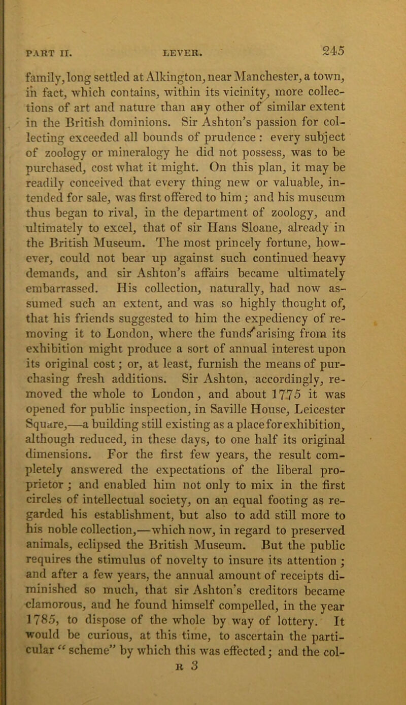 family, long settled at Alkington, near INIanchester, a town, in fact, which contains, within its vicinity, more collec- tions of art and nature than any other of similar extent in the British dominions. Sir Ashton’s passion for col- lecting exceeded all bounds of prudence : every subject of zoology or mineralogy he did not possess, was to be purchased, cost what it might. On this plan, it may be readily conceived that every thing new or valuable, in- tended for sale, was first offered to him; and his museum thus began to rival, in the department of zoology, and ultimately to excel, that of sir Hans Sloane, already in the British Museum. The most princely fortune, how- ever, could not bear up against such continued heavy demands, and sir Ashton’s affairs became ultimately embarrassed. His collection, naturally, had now as- sumed such an extent, and was so highly thought of, that his friends suggested to him the expediency of re- moving it to London, where the funds^arising from its exhibition might produce a sort of annual interest upon its original cost; or, at least, furnish the means of pur- chasing fresh additions. Sir Ashton, accordingly, re- moved the whole to London, and about 1775 it was opened for public inspection, in Saville House, Leicester Square,—a building still existing as a place for exhibition, although reduced, in these days, to one half its original dimensions. For the first few years, the result com- pletely answered the expectations of the liberal pro- prietor ; and enabled him not only to mix in the first circles of intellectual society, on an equal footing as re- garded his establishment, but also to add still more to his noble collection,—which now, in regard to preserved animals, eclipsed the British Museum. But the public requires the stimulus of novelty to insure its attention ; and after a few years, the annual amount of receipts di- minished so much, that sir Ashton’s creditors became clamorous, and he found himself compelled, in the year 1785, to dispose of the whole by way of lottery. It would be curious, at this time, to ascertain the parti- cular “ scheme” by which this was effected; and the col- II 3