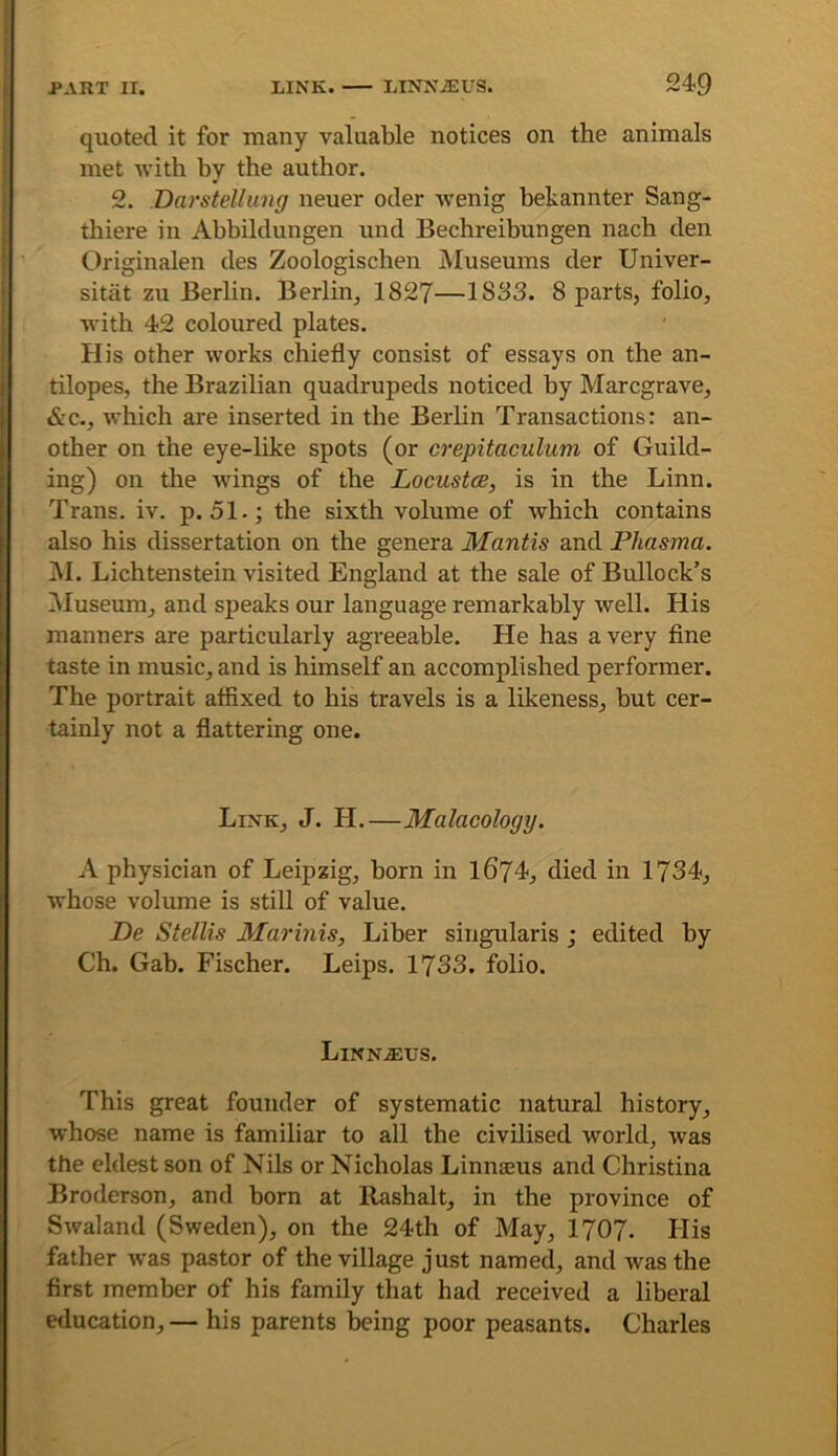 quoted it for many valuable notices on the animals met with by the author. 2. Darstellung neuer oder wenig bekannter Sang- thiere in Abbildungen und Bechreibungen nach den Originalen des Zoologischen Museums der Univer- i sitat zu Berlin. Berlin, 1827—1883. 8 parts, folio, ; with 42 coloured plates. ! His other works chiefly consist of essays on the an- I tilopes, the Brazilian quadrupeds noticed by Marcgrave, &c., which are inserted in the Berlin Transactions: an- other on the eye-like spots (or crepitaculum of Guild- ing) on the wings of the Locustce, is in the Linn. Trans, iv. p. 51.; the sixth volume of which contains also his dissertation on the genera Mantis and Phasma. iM. Lichtenstein visited England at the sale of Bullock’s iMuseum, and speaks our language remarkably well. His manners are particularly agreeable. He has a very fine I taste in music, and is himself an accomplished performer. The portrait affixed to his travels is a likeness, but cer- tainly not a flattering one. Link, J. H.—Malacology. A physician of Leipzig, born in 1674, died in 1734, whose volume is still of value. De Stellis Marinis, Liber singularis ; edited by Ch. Gab. Fischer. Leips. 1733. folio. Linn^us. This great founder of systematic natural history, whose name is familiar to all the civilised world, was the eldest son of Nils or Nicholas Linnaeus and Christina Broderson, and born at Rashalt, in the province of Swaland (Sweden), on the 24th of May, 1707. Plis father was pastor of the village just named, and was the first member of his family that had received a liberal education, — his parents being poor peasants. Charles