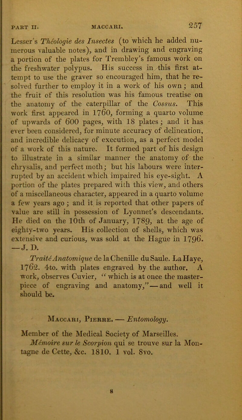 Lesser's Theologie des Insectes (to which he added nu- merous valuable notes), and in drawing and engraving a portion of the plates for Trembley’s famous work on the freshwater polypus. His success in this first at- tempt to use the graver so encouraged him, that he re- solved further to employ it in a work of his own; and the fruit of this resolution was his famous treatise on the anatomy of the caterpillar of the Cossus. This work first appeared in 1760, forming a quarto volume of upwards of 600 pages, with 18 plates; and it has ever been considered, for minute accuracy of delineation, and incredible delicacy of execution, as a perfect model of a work of this nature. It formed part of his design to illustrate in a similar manner the anatomy of the chrysalis, and perfect moth; but his labours were inter- rupted by an accident which impaired his eye-sight. A portion of the plates prepared with this view, and others of a miscellaneous character, appeared in a quarto volume a few years ago; and it is reported that other papers of value are still in possession of Lyonnet’s descendants. He died on the 10th of January, 1789^ at the age of eighty-two years. His collection of shells, which was extensive and curious, was sold at the Hague in 1796. — J. D. Traite Anatomique de la Chenille du Saule. LaHaye, 1762. 4to. with plates engraved by the author. A work, observes Cuvier, which is at once the master- piece of engraving and anatomy,”—and well it should be. Maccari, Pierre. — Entomology. Member of the Medical Society of Marseilles. Memoire sur le Scorpion qui se trouve sur la Mon- tague de Cette, &c. 1810. 1 vol. 8vo. s