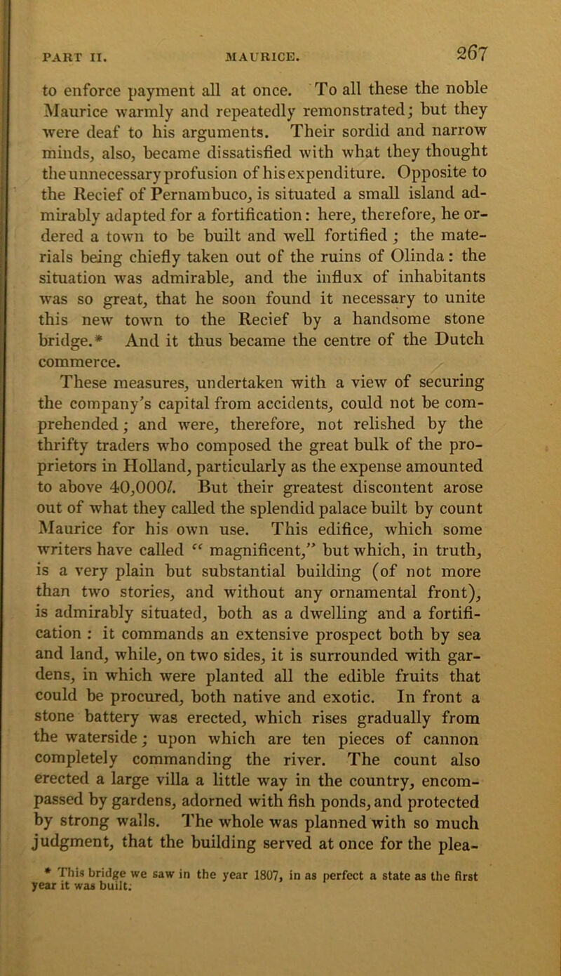 to enforce payment all at once. To all these the noble Maurice -warmly and repeatedly remonstrated; but they were deaf to his arguments. Their sordid and narrow minds, also, became dissatisfied with what they thought the unnecessary profusion of his expenditure. Opposite to the Recief of Pernambuco, is situated a small island ad- mirably adapted for a fortification: here, therefore, he or- dered a town to be built and well fortified; the mate- rials being chiefiy taken out of the ruins of Olinda: the situation was admirable, and the influx of inhabitants was so great, that he soon found it necessary to unite this new town to the Recief by a handsome stone bridge.* And it thus became the centre of the Dutch commerce. These measures, undertaken with a view of securing the company’s capital from accidents, could not be com- prehended ; and were, therefore, not relished by the thrifty traders who composed the great bulk of the pro- prietors in Holland, particularly as the expense amounted to above 40,0007 But their greatest discontent arose out of what they called the splendid palace built by count Maurice for his own use. This edifice, which some writers have called “ magnificent,” but which, in truth, is a very plain but substantial building (of not more than two stories, and without any ornamental front), is admirably situated, both as a dwelling and a fortifi- cation ; it commands an extensive prospect both by sea and land, while, on two sides, it is surrounded with gar- dens, in which were planted all the edible fruits that could be procured, both native and exotic. In front a stone battery was erected, which rises gradually from the waterside; upon which are ten pieces of cannon completely commanding the river. The count also erected a large villa a little way in the country, encom- passed by gardens, adorned with fish ponds, and protected by strong walls. The whole was planned with so much judgment, that the building served at once for the plea- • This bridge we saw in the year 1807, in as perfect a state as the first year it was built;