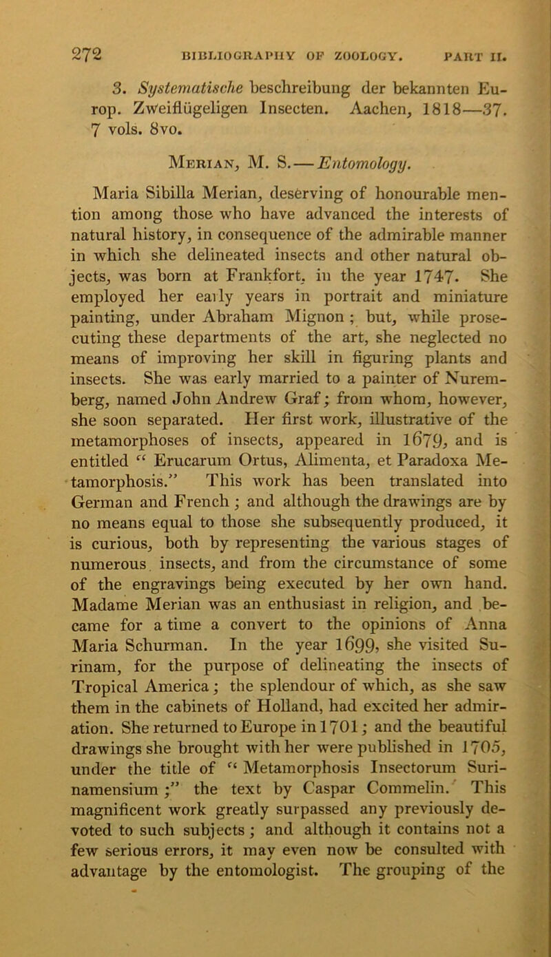 3. Systematische beschreibung der bekannten Eu- rop. Zwolfliigeligen Insecten. Aachen, 1818—37. 7 vols. 8vo. Merian, M. S.—Entomology, Maria Sibilla Merian, desferving of honourable men- tion among those who have advanced the interests of natural history, in consequence of the admirable manner in which she delineated insects and other natural ob- jects, was born at Frankfort, in the year 1747- She employed her early years in portrait and miniature painting, under Abraham Mignon ; but, while prose- cuting these departments of the art, she neglected no means of improving her skill in figuring plants and insects. She was early married to a painter of Nurem- berg, named John Andrew Graf; from whom, however, she soon separated. Pier first work, illustrative of the metamorphoses of insects, appeared in 1679, and is entitled “ Erucarum Ortus, Alimenta, et Paradoxa Me- tamorphosis.” This work has been translated into German and French ; and although the drawings are by no means equal to those she subsequently produced, it is curious, both by representing the various stages of numerous insects, and from the circumstance of some of the engravings being executed by her own hand. Madame Merian was an enthusiast in religion, and be- came for a time a convert to the opinions of Anna Maria Schurman. In the year 1699j she visited Su- rinam, for the purpose of delineating the insects of Tropical America; the splendour of which, as she saw them in the cabinets of Holland, had excited her admir- ation. She returned to Europe in 1701; and the beautiful drawings she brought with her were pubhshed in 1705, under the title of Metamorphosis Insectorum Suri- namensiumthe text by Caspar Commelin. This magnificent work greatly surpassed any previously de- voted to such subjects; and although it contains not a few serious errors, it may even now be consulted with advantage by the entomologist. The grouping of the