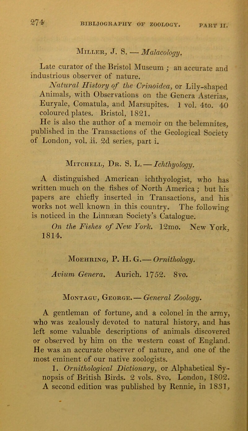 274< PART II, Miller^ J. S, — Malacology. Late curator of the Bristol Museum ; an accurate and industrious observer of nature. Natural History of the- Crinoidea, or Lily-shaped Animals^ Avith Observations on the Genera Asterias, Euryale, Comatula^ and Marsupites, 1 vol. 4to. 40 coloured plates. Bristol, 1821. He is also the author of a memoir on the belemnites, published in the Transactions of the Geological Society of London, vol. ii. 2d series, part i. Mitchell, Dr. S. L. — Ichthyology. A distinguished American ichthyologist, Avho has Avritten much on the fishes of North America ; but his papers are chiefly inserted in Transactions, and his Avorks not Avell knoAvn in this country. The folloAving is noticed in the Linnaean Society’s Catalogue. On the Fishes of New York. 12mo. New York, 1814. Moehring, P. H. G.— Ornithology. Avium Genera. Aurich. 1752. 8vo. Montagu, George.— General Zoology. A gentleman of fortune, and a colonel in the array, who was zealously devoted to natural history, and has left some valuable descriptions of animals discovered or observed by him on the western coast of England. He was an accurate observer of nature, and one of the most eminent of our native zoologists. 1. Ornithological Dictionary, or Alphabetical Sy- nopsis of British Birds. 2 vols. 8vo. London, 1802. A second edition Avas published by Rennie, in 1831,