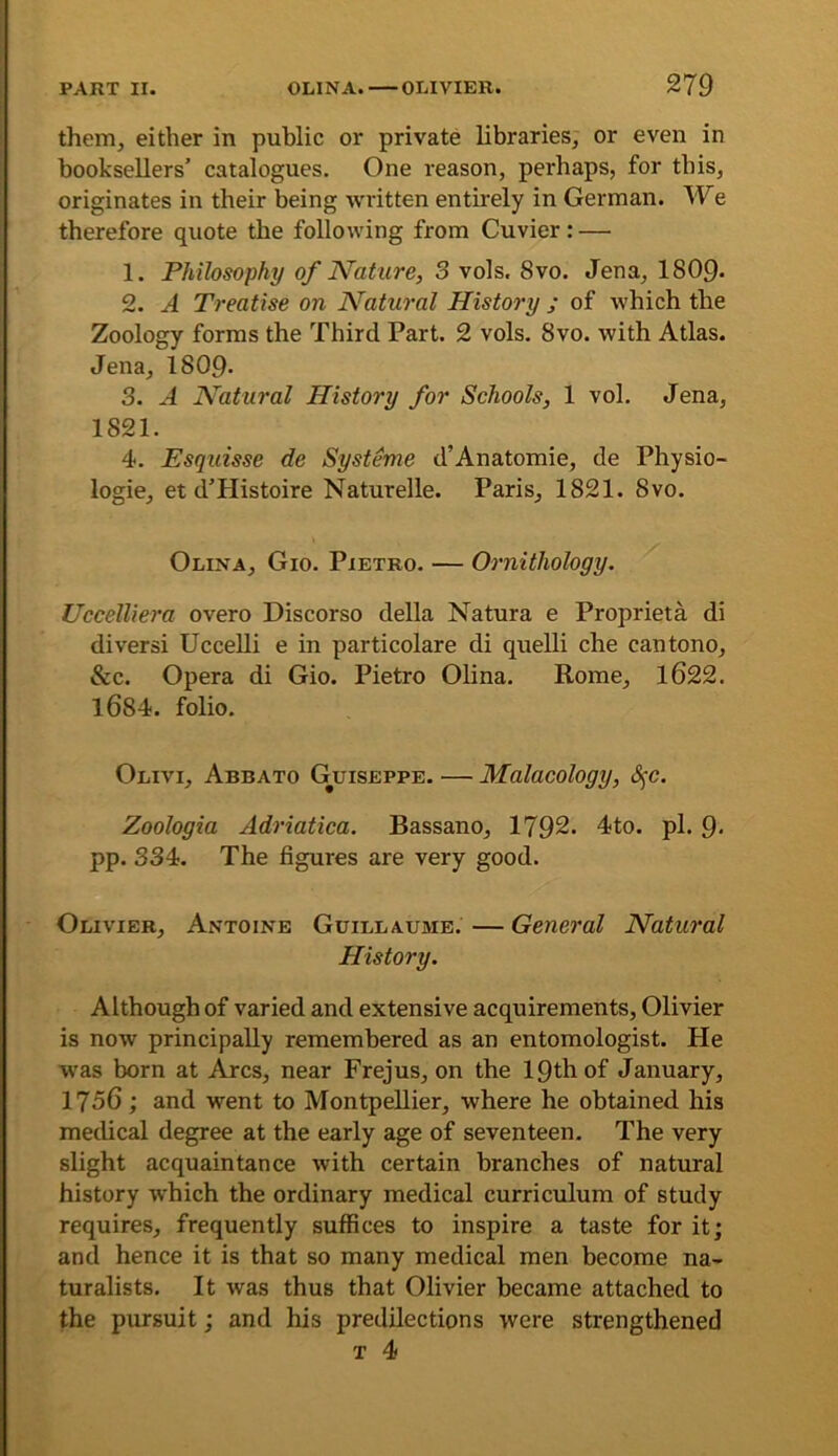 them, either in public or private libraries, or even in booksellers’ catalogues. One reason, perhaps, for this, originates in their being written entirely in German. We therefore quote the following from Cuvier: — 1. Philosophy of Nature, 3 vols. 8vo. Jena, 1809- 2. A Treatise on Natural History ; of which the Zoology forms the Third Part. 2 vols. 8vo. with Atlas. Jena, 1809- 3. A Natural History for Schools, 1 vol. Jena, 1821. 4. Esquisse de Systeme d’Anatomie, de Physio- logie, et d’Histoire Naturelle. Paris, 1821. 8vo. Olina, Gio. Pietro. — Ornithology. Uccelliera overo Discorso della Natura e Proprieta di diversi Uccelli e in particolare di quelli che cantono, &c. Opera di Gio. Pietro Olina. Rome, l622. l684. folio. Olivi, Abbato Guiseppe. — Malacology, S^c. Zoologia Adriatica. Bassano, 1792. 4to. pi. Q. pp. 334. The figures are very good. Olivier, Antoine Guillaume. — General Natural History. Although of varied and extensive acquirements, Olivier is now principally remembered as an entomologist. He was born at Arcs, near Frejus, on the 19th of January, I75C; and went to Montpellier, where he obtained his metlical degree at the early age of seventeen. The very slight acquaintance with certain branches of natural history which the ordinary medical curriculum of study requires, frequently suffices to inspire a taste for it; and hence it is that so many medical men become na- turalists. It was thus that Olivier became attached to the pursuit; and his predilections were strengthened T 4