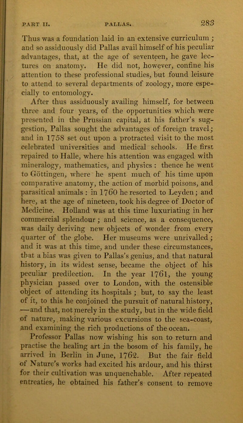 Thus was a foundation laid in an extensive curriculum ; and so assiduously did Pallas avail himself of his peculiar advantages, that, at the age of seventeen, he gave lec- tures on anatomy. He did not, however, confine his attention to these professional studies, but found leisure to attend to several departments of zoology, more espe- cially to entomology. After thus assiduously availing himself, for between three and four years, of the opportunities which were presented in the Prussian capital, at his father’s sug- gestion, Pallas sought the advantages of foreign travel; and in 1758 set out upon a protracted visit to the most celebrated universities and medical schools. He first repaired to HaUe, where his attention was engaged with mineralogy, mathematics, and physics : thence he went to Gottingen, where he spent much of his time upon comparative anatomy, the action of morbid poisons, and parasitical animals : in I76O he resorted to Leyden; and here, at the age of nineteen, took his degree of Doctor of Medicine. Holland was at this time luxuriating in her commercial splendour; and science, as a consequence, was daily deriving new objects of wonder from every quarter of the globe. Her museums were unrivalled; and it was at this time, and under these circumstances, that a bias was given to PaUas’s genius, and that natural history, in its widest sense, became the object of his peculiar predilection. In the year 1761, the young physician passed over to London, with the ostensible object of attending its hospitals; but, to say the least of it, to this he conjoined the pursuit of natural history, — and that, not merely in the study, but in the wide field of nature, making various excursions to the sea-coast, and examining the rich productions of the ocean. Professor Pallas now wishing his son to return and practise the healing art in the bosom of his family, he arrived in Berlin in June, 1762. But the fair field of Nature’s works had excited his ardour, and his thirst for their cultivation was unquenchable. After repeated entreaties, he obtained his father’s consent to remove