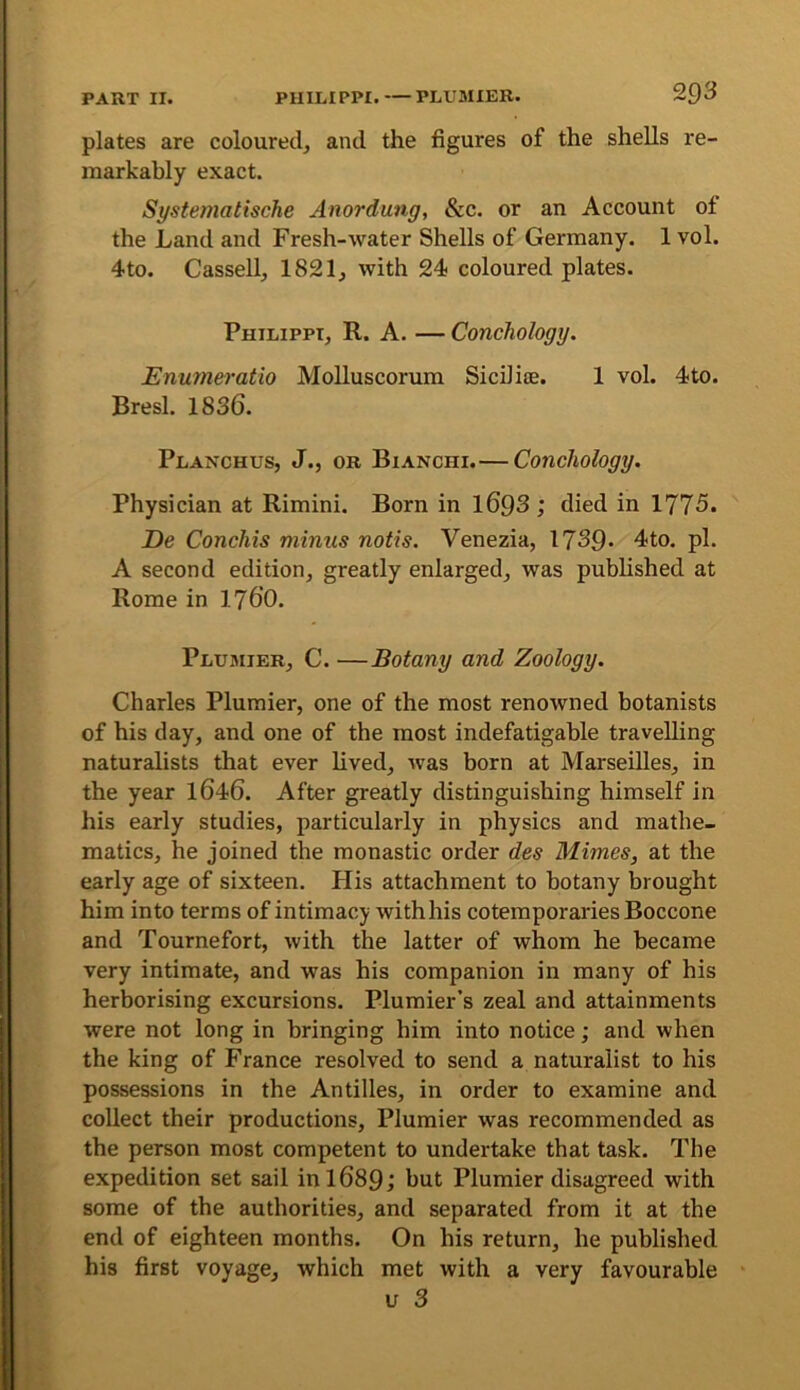 plates are coloured, and the figures of the shells re- markably exact. Systematische Anordung, &c. or an Account of the Land and Fresh-water Shells of Germany. 1 vol. 4to. Cassell, 1821, with 24 coloured plates. Philippi, R. A. — Conchology. Enumei'atio Molluscorum Sicilise. 1 vol. 4to. Bresl. 1836. Planchus, J., or Bianchi.— Conchology. Physician at Rimini. Born in 1693 ; died in 1775. De Conchis minus notis. Venezia, 1739- 4to. pi. A second edition, greatly enlarged, was published at Rome in I76O. Plumier, C. —Botany and Zoology. Charles Plumier, one of the most renowned botanists of his day, and one of the most indefatigable travelling naturalists that ever lived, was born at Marseilles, in the year I646. After greatly distinguishing himself in his early studies, particularly in physics and mathe- matics, he joined the monastic order des Mimes, at the early age of sixteen. His attachment to botany brought him into terms of intimacy with his cotemporaries Boccone and Tournefort, with the latter of whom he became very intimate, and was his companion in many of his herborising excursions. Plumier’s zeal and attainments were not long in bringing him into notice; and when the king of France resolved to send a naturalist to his possessions in the Antilles, in order to examine and collect their productions, Plumier was recommended as the person most competent to undertake that task. The expedition set sail in 1689; hut Plumier disagreed with some of the authorities, and separated from it at the end of eighteen months. On his return, he published his first voyage, which met with a very favourable u 3