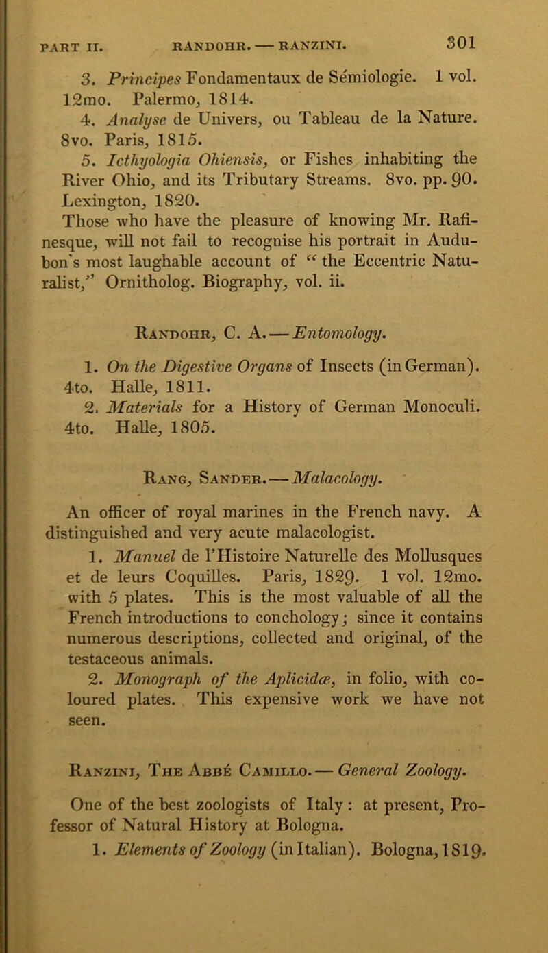 SOI 3. Prmcipes Fondaraentaux de Semiologie. 1 vol. 12mo. Palermo^ 1814. 4. Analyse de Univers^ ou Tableau de la Nature. 8VO. Paris, 1815. 5. Icthyologia Ohiensis, or Fishes inhabiting the River Ohio, and its Tributary Streams. 8vo. pp. 90. Lexington, 1820. Those who have the pleasure of knowing Mr. Rafi- nesque, will not fail to recognise his portrait in Audu- bon’s most laughable account of “ the Eccentric Natu- ralist,” Ornitholog. Biography, vol. ii. Randohr, C. a. — Entomology. 1. On the Digestive Organs of Insects (in German). 4to. Halle, 1811. 2. Materials for a History of German Monoculi. 4to. HaUe, 1805. Rang, Sander.—Malacology. An oflScer of royal marines in the French navy. A distinguished and very acute malacologist. 1. Manuel de I’Histoire Naturelle des MoUusques et de leurs CoquiUes. Paris, 1829. 1 vol. 12mo. with 5 plates. This is the most valuable of all the French introductions to conchology; since it contains numerous descriptions, collected and original, of the testaceous animals. 2. Monograph of the Aplicidce, in folio, with co- loured plates. This expensive work we have not seen. Ranzini, The Abb]6 Camillo.— General Zoology. One of the best zoologists of Italy : at present. Pro- fessor of Natural History at Bologna. 1. Elements of Zoology (in Italian). Bologna, 1819*