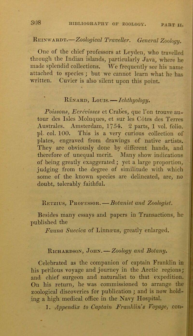 PART II, Reinwardt.—Zoological Traveller. General Zoology. One of the chief professors at Leyden, who travelled through the Indian islands, particularly Java, where he made splendid collections. We frequently see his name attached to species; but we cannot learn what he has written. Cuvier is also silent upon this point. Renard, Louis.—Ichthyology. Poissons, Ecrevisses et Crab'es, que I’on trouve au- tour des Isles Moluques, et sur les Cotes des Terres Australes, Amsterdam, 1754. 2 parts, 1 vol. folio, pi. col. 100. This is a very curious collection of plates, engraved from drawings of native artists. They are obviously done by different hands, and therefore of unequal merit. Many show indications of being greatly exaggerated; yet a large proportian, judging from the degree of similitude with which some of the known species are delineated, are, no doubt, tolerably faithful. Retzius, Professor.—Botanist and Zoologist. Besides many essays and papers in Transactions, he published the Fauna Suecica of Linnaeus, greatly enlarged. Richardson, John. — Zoology and Botany. Celebrated as the companion of captain Franklin in his perilous voyage and journey in the Arctic regions; and chief surgeon and naturalist to that expedition. On his return, he was commissioned to arrange the zoological discoveries for publication ; and is now hold- ing a high medical office in the Navy Hospital. 1. Appendix to Captain Franklins Voyage, con-