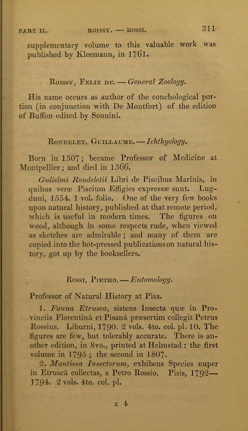 supplementary volume to this valuable work was published by Kleemann, in 176I. Roissy^ Felix de. — General Zoology. His name occurs as author of the conchological por- tion (in conjunction with De Montfort) of the edition of Buffon edited by Sonnini. Roxdelet, Guillaume.—Ichthyology. Born in 1507; became Professor of Medicine at Montpellier; and died in 1566. GuUelmi Rondeletii Lihri de Piscibus Marinis, in quibus verse Piscium Effigies expressse sunt. Lug- duni, 1554. 1 vol. folio. One of the very few books upon natural history, published at that remote period, which is useful in modern times. The figures on wood, although in some respects rude, when viewed as sketches are admirable; and many of them are copied into the hot-pressed pubhcationson natural his- tory, got up by the booksellers. Rossi, Pietro.—Entomology. Professor of Natural History at Pisa. 1. Fauna Etrusca, sistens Insecta quse in Pro- vinciis Florentina et Pisana prsesertim collegit Petrus Rossius. Liburni, 1790- 2 vols. 4to. col. pi. 10. The figures are few, but tolerably accurate. There is an- other edition, in 8vo., printed at Helmstad: the first volume in 1795 ; the second in I8O7. 2. Mantissa Insectorum, exhibens Species nuper in Etrusca coUectas, a Petro Rossio. Pisis, 1792— 1794. 2 vols. 4to. col. pi.