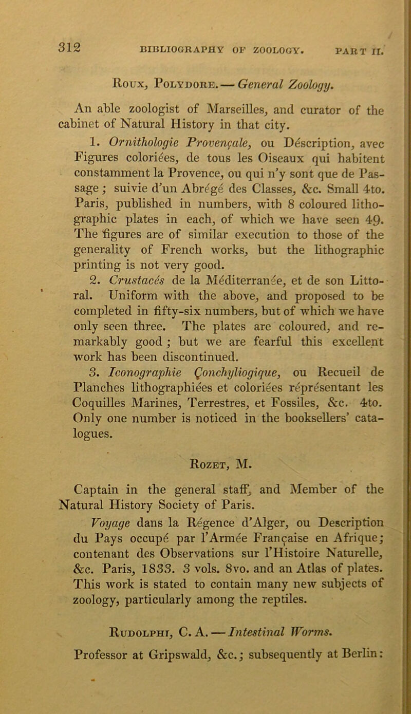 Roux, PoLYDORE. — General Zoology. An able zoologist of Marseilles, and curator of the cabinet of Natural History in that city. 1. Ornithologie Provenfale, ou Description, avec Figures coloriees, de tous les Oiseaux qui habitant constamment la Provence, ou qui n’y sont que de Pas- sage ; suivie d’un Abrege des Classes, &c. Small 4to. Paris, published in numbers, with 8 coloured litho- graphic plates in each, of which we have seen 49* The figures are of similar execution to those of the generality of French works, but the lithographic printing is not very good. 2. Crustaces de la Mediterranee, et de son Litto- ral. Uniform with the above, and proposed to be completed in fifty-six numbers, but of which we have only seen three. The plates are coloured, and re- markably good; but we are fearful this excellent work has been discontinued. 3. Iconographie Qonchyliogique, ou Recueil de Planches lithographiees et coloriees representant les Coquilles Marines, Terrestres, et Fossiles, &c. 4to. Only one number is noticed in the booksellers’ cata- logues. Rozet, M. Captain in the general staff^ and Member of the Natural History Society of Paris. Voyage dans la Regence d’Alger, ou Description du Pays occupe par I’Armee Fran^aise en Afrique; contenant des Observations sur THistoire Naturelle, &c. Paris, 1833. 3 vols. 8vo. and an Atlas of plates. This work is stated to contain many new subjects of zoology, particularly among the reptiles. Rudolphi, C. a.—Intestinal Worms. Professor at GripswaJd, &c.; subsequently at Berlin: