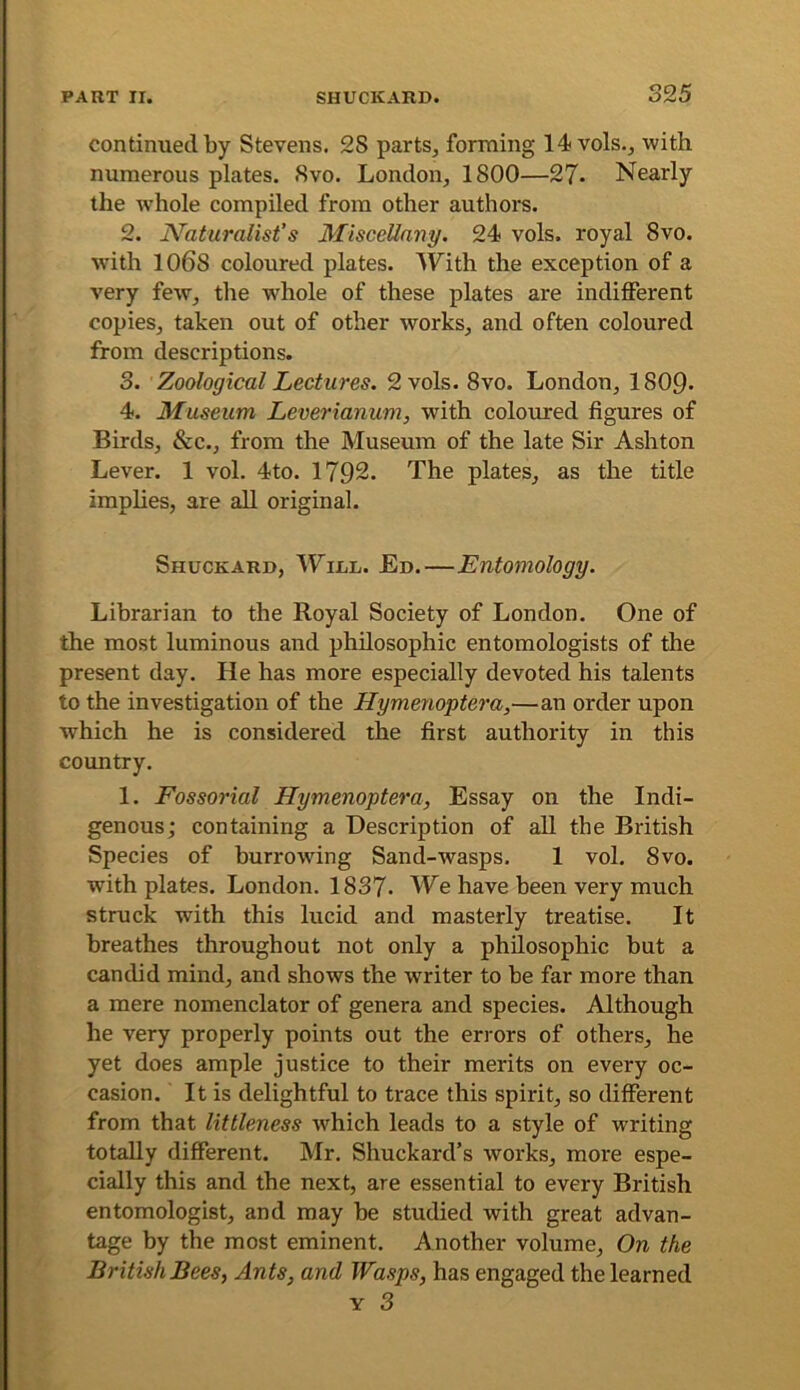 continued by Stevens. 28 parts^ forming 14vols.j with numerous plates. Svo. London, 1800—27. Nearly the Avhole compiled from other authors. 2. N'atumlist’s Miscellany. 24 vols. royal Svo. with 1068 coloured plates. With the exception of a very few, the whole of these plates are indifferent copies, taken out of other works, and often coloured from descriptions. 3. Zoological Lectures. 2 vols. Svo. London, 1809- 4. Museum Leverianum, with coloured figures of Birds, &c., from the Museum of the late Sir Ashton Lever. 1 vol. 4to. 1792. The plates, as the title implies, are all original. Shuckard, Winn. Ed.—Entomology. Librarian to the Royal Society of London, One of the most luminous and philosophic entomologists of the present day. He has more especially devoted his talents to the investigation of the Hymenoptera,—an order upon which he is considered the first authority in this country. 1, Fossorial Hymenoptera, Essay on the Indi- genous; containing a Description of all the British Species of burrowing Sand-wasps. 1 vol. Svo. with plates. London. 1837. We have been very much struck with this lucid and masterly treatise. It breathes throughout not only a philosophic but a candid mind, and shows the writer to be far more than a mere nomenclator of genera and species. Although he very properly points out the errors of others, he yet does ample justice to their merits on every oc- casion. It is delightful to trace this spirit, so different from that littleness which leads to a style of writing totally different. Mr. Shuckard’s works, more espe- cially this and the next, are essential to every British entomologist, and may be studied with great advan- tage by the most eminent. Another volume. On the British Bees, Ants, and Wasps, has engaged the learned Y 3