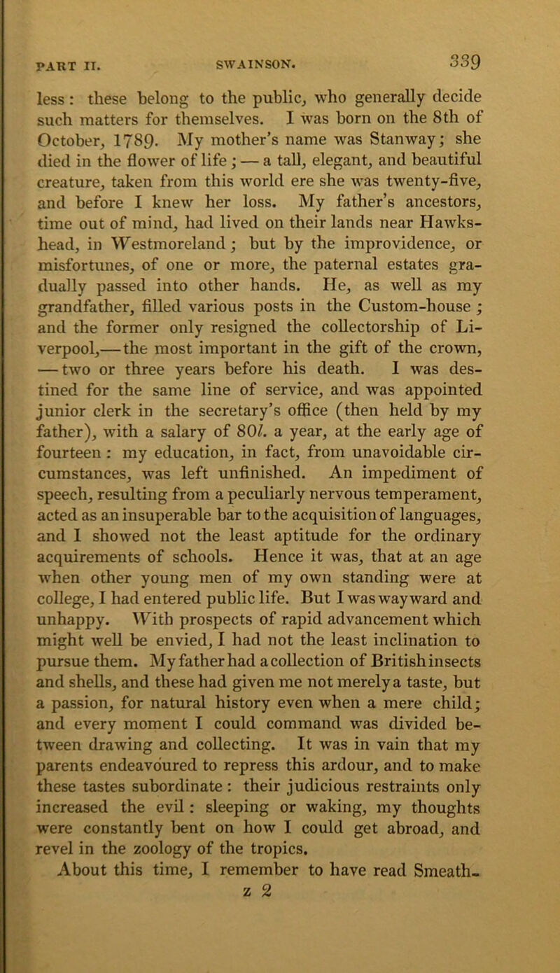 less: these belong to the public^ who generally decide such matters for themselves. I was born on the 8 th of October, 1789. My mother’s name was Stan way; she died in the flower of life; — a tall, elegant, and beautiful creature, taken from this world ere she was twenty-five, and before I knew her loss. My father’s ancestors, time out of mind, had lived on their lands near Hawks- head, in Westmoreland; but by the improvidence, or misfortunes, of one or more, the paternal estates gra- dually passed into other hands. He, as well as my grandfather, filled various posts in the Custom-house ; and the former only resigned the coUectorship of Li- verpool,—the most important in the gift of the crown, — two or three years before his death. I was des- tined for the same line of service, and was appointed junior clerk in the secretary’s office (then held by my father), with a salary of 80^. a year, at the early age of fourteen : my education, in fact, from unavoidable cir- cumstances, was left unfinished. An impediment of speech, resulting from a peculiarly nervous temperament, acted as an insuperable bar to the acquisition of languages, and 1 showed not the least aptitude for the ordinary acquirements of schools. Hence it was, that at an age when other young men of my own standing were at college, I had entered public life. But I was wayward and unhappy. \Fith prospects of rapid advancement which might well be envied, I had not the least inclination to pursue them. My father had a collection of British insects and shells, and these had given me not merely a taste, but a passion, for natural history even when a mere child; and every moment I could command was divided be- tween drawing and collecting. It was in vain that my parents endeavoured to repress this ardour, and to make these tastes subordinate : their judicious restraints only increased the evil; sleeping or waking, my thoughts were constantly bent on how I could get abroad, and revel in the zoology of the tropics. About this time, I remember to have read Smeath-