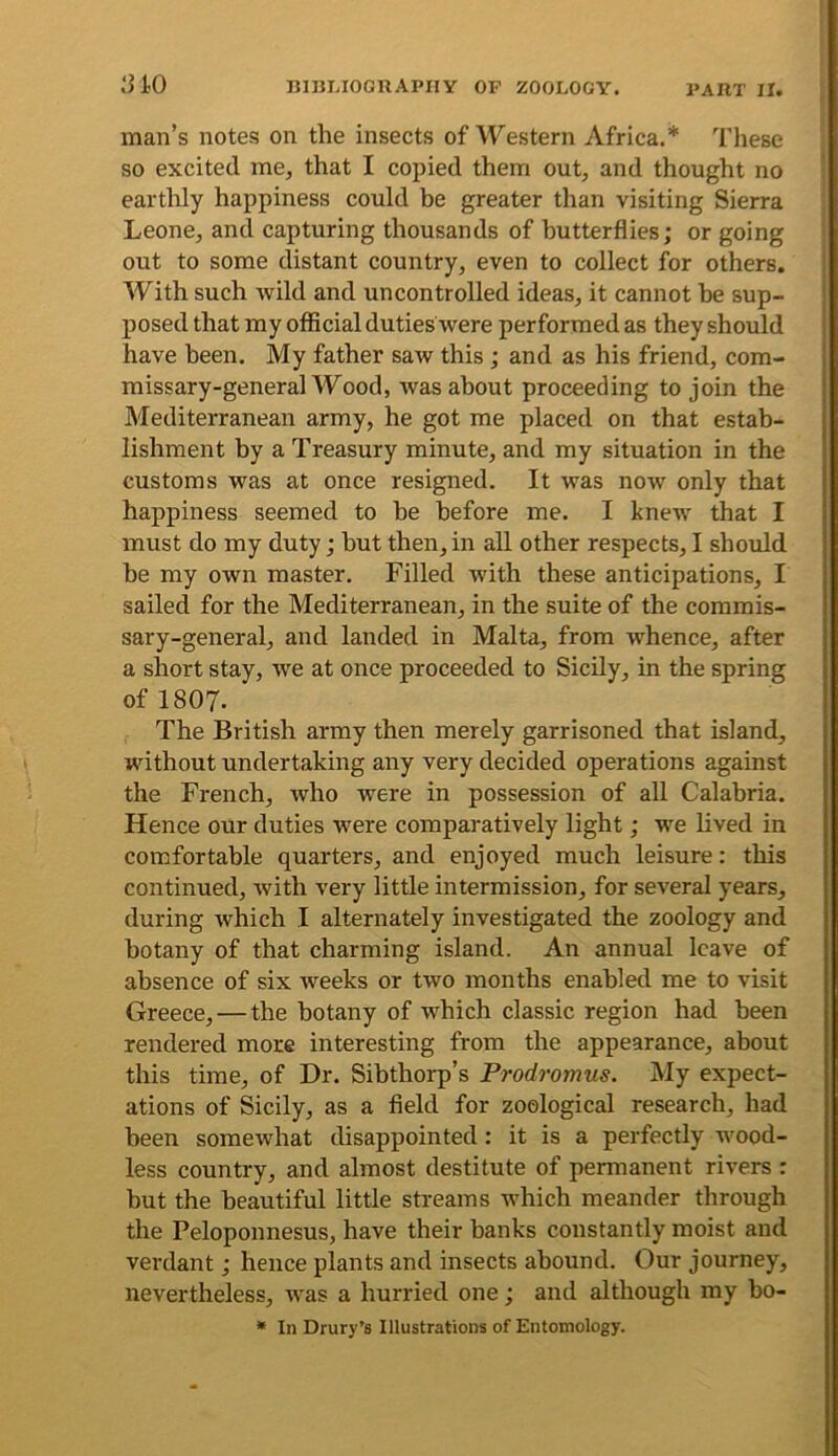 man’s notes on the insects of Western Africa.* These so excited me, that I copied them out, and thought no earthly happiness could be greater than visiting Sierra Leone, and capturing thousands of butterflies; or going out to some distant country, even to collect for others. With such wild and uncontrolled ideas, it cannot be sup- posed that my official duties were performed as they should have been. My father saw this; and as his friend, com- missary-general Wood, was about proceeding to join the Mediterranean army, he got me placed on that estab- lishment by a Treasury minute, and my situation in the customs was at once resigned. It was now only that happiness seemed to he before me. I knew that I must do my duty; hut then, in all other respects, I should be my own master. Filled with these anticipations, I sailed for the Mediterranean, in the suite of the commis- sary-general, and landed in Malta, from whence, after a short stay, we at once proceeded to Sicily, in the spring of 1807. The British army then merely garrisoned that island, without undertaking any very decided operations against the French, who were in possession of all Calabria. Hence our duties were comparatively light; we lived in comfortable quarters, and enjoyed much leisure: this continued, Avith very little intermission, for several years, during Avhich I alternately investigated the zoology and botany of that charming island. An annual leave of absence of six weeks or two months enabled me to visit Greece,—the botany of which classic region had been rendered more interesting from the appearance, about this time, of Dr. Sibthorp’s Prodromus. My expect- ations of Sicily, as a field for zoological research, had been somewhat disappointed: it is a perfectly Avood- less country, and almost destitute of permanent riA'ers : but the beautiful little streams which meander through the Peloponnesus, have their banks constantly moist and verdant; hence plants and insects abound. Our journey, nevertheless, AA^as a hurried one; and although my bo- * In Drury’s Illustrations of Entomology.