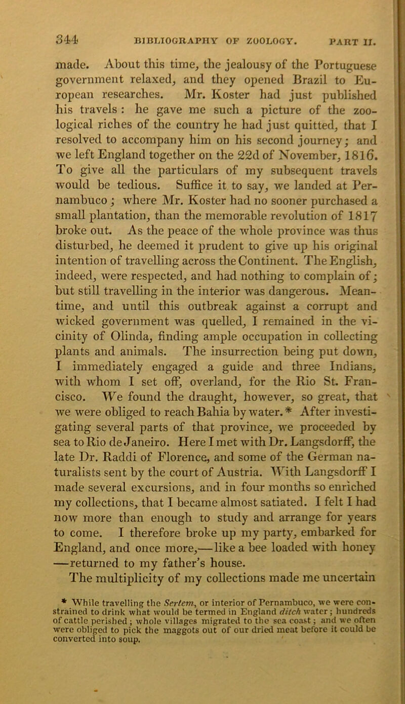 made. About this time^ the jealousy of the Portuguese government relaxed^ and they opened Brazil to Eu- ropean researches. Mr. Koster had just published his travels : he gave me such a picture of the zoo- logical riches of the country he had just quitted, that I resolved to accompany him on his second journey; and we left England together on the 22d of November, 1816. To give all the particulars of my subsequent travels would be tedious. Suffice it to say, we landed at Per- nambuco ; where Mr. Koster had no sooner purchased a small plantation, than the memorable revolution of 1817 broke out. As the peace of the whole province was thus disturbed, he deemed it prudent to give up his original intention of travelling across the Continent. The English, indeed, were respected, and had nothing to complain of; but still travelling in the interior was dangerous. Mean- time, and until this outbreak against a corrupt and wicked government was quelled, I remained in the vi- cinity of Olinda, finding ample occupation in collecting plants and animals. The insurrection being put down, I immediately engaged a guide and three Indians, with whom I set off, overland, for the Rio St. Fran- cisco. We found the draught, however, so great, that ' we were obliged to reach Bahia by water. * After investi- gating several parts of that province, we proceeded by sea to Rio de Janeiro. Here I met with Dr. LangsdorfF, the late Dr, Raddi of Florence, and some of the German na- turalists sent by the court of Austria. With LangsdorfF I made several excursions, and in four months so enriched my collections, that I became almost satiated. I felt I had now more than enough to study and arrange for years to come. I therefore broke up my party, embarked for England, and once more,—like a bee loaded with honey —returned to my father’s house. The multiplicity of my collections made me uncertain * While travelling the Sertem, or interior of Pernambuco, we were con- strained to drink what would be termed in England ditch water; hundreds of cattle perished ; whole villages migrated to the sea coast; and we often were obliged to pick the maggots out of our dried meat before it could be converted into soup.