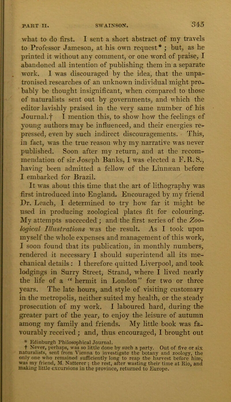 34-5 what to do first. I sent a short abstract of my travels to Professor Jameson, at his own request* ; hut, as he printed it without any comment, or one word of praise, I abandoned all intention of publishing them in a separate ivork. I was discouraged by the idea, that the unpa- tronised researches of an unknown individual might pro- bably be thought insignificant, when compared to those of naturalists sent out by governments, and which the editor lavishly praised in the very same number of his Journal.f I mention this, to show how the feelings of young authors may be infiuenced, and their energies re- pressed, even by such indirect discouragements. This, in fact, was the true reason why my narrative was never published. Soon after my return, and at the recom- mendation of sir Joseph Banks, I was elected a F.R. S., having been admitted a fellow of the Linnsean before I embarked for Brazil. It was about this time that the art of lithography w^as first introduced into England. Encouraged by my friend Dr. Leach, I determined to try how far it might be used in producing zoological plates fit for colouring. My attempts succeeded ; and the first series of the Zoo- logical Illiish'ations was the result. As I took upon myself the whole expenses and management of this work, I soon found that its publication, in monthly numbers, rendered it necessary I should superintend all its me- chanical details : I therefore quitted Liverpool, and took lodgings in Surry Street, Strand, where I lived nearly the life of a “ hermit in London” for two or three years. The late hours, and style of visiting customary in the metropolis, neither suited my health, or the steady prosecution of my work. I laboured hard, during the greater part of the year, to enjoy the leisure of autumn among my family and friends. My little book was fa- vourably received; and, thus encouraged, I brought out • Edinburgh Philosophical Journal. t Never, iicrhaps, was so little done by such a party. Out of five or six naturalists, sent from Vienna to investigate the botany and zoology, the only one who remained sufficiently long to reap the harvest before him, was my friend, M. Natterer ; the rest, after wasting their time at Rio, and making little c.xcursions in the province, returned to Europe.