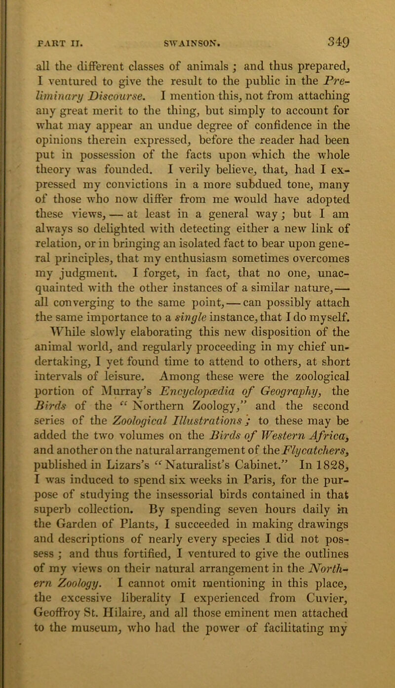all the different classes of animals ; and thus prepared, I ventured to give the result to the public in the Pre- liminary Discourse. I mention this, not from attaching any great merit to the thing, but simply to account for what may appear an undue degree of confidence in the opinions therein expressed, before the reader had been put in possession of the facts upon which the whole theory was founded. I verily believe, that, had I ex- pressed my convictions in a more subdued tone, many of those who now differ from me would have adopted these views, — at least in a general way; but I am always so delighted with detecting either a new link of relation, or in bringing an isolated fact to bear upon gene- ral principles, that my enthusiasm sometimes overcomes my judgment. I forget, in fact, that no one, unac- quainted with the other instances of a similar natm’e,— all converging to the same point, — can possibly attach the same importance to a single instance, that I do myself. While slowly elaborating this new disposition of the animal world, and regularly proceeding in my chief un- dertaking, I yet found time to attend to others, at short intervals of leisure. Among these were the zoological portion of Murray’s Encyclopcedia of Geography, the Birds of the “ Northern Zoology,” and the second series of the Zoological Illustrations to these may be added the two volumes on the Birds of Western Africa, and another on the natural arrangement of ilie Flycatchers, published in Lizars’s “ Naturalist’s Cabinet.” In 1828, I was induced to spend six weeks in Paris, for the pur- pose of studying the insessorial birds contained in that superb collection. By spending seven hours daily in the Garden of Plants, I succeeded in making drawings and descriptions of nearly every species I did not pos- sess ; and thus fortified, I ventured to give the outlines of my views on their natural arrangement in the North- ern Zoology. I cannot omit mentioning in this place, the excessive liberality I experienced from Cuvier, Geoffroy St. Hilaire, and all those eminent men attached to the museum, Avho had the power of facilitating my