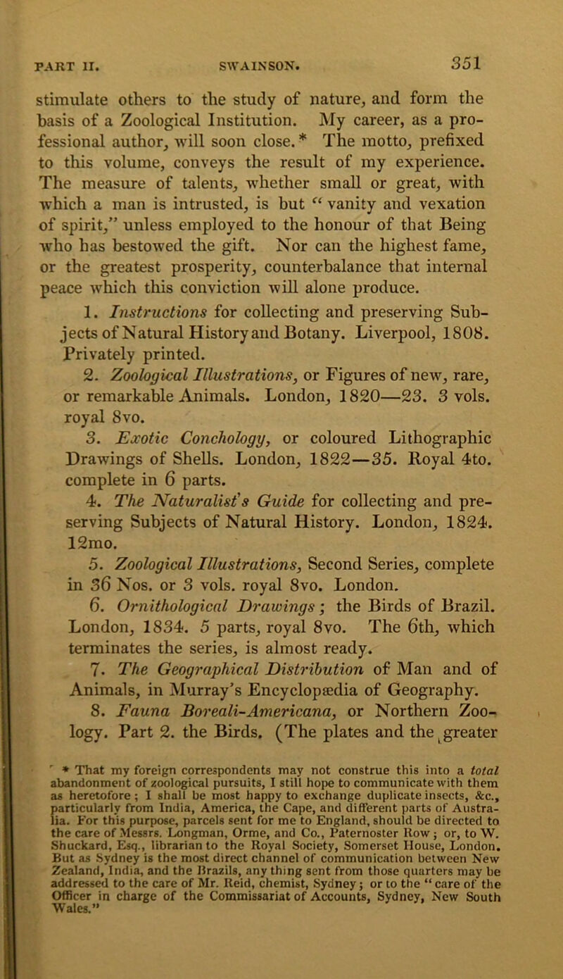 stimulate others to the study of nature^ and form the basis of a Zoological Institution. My career, as a pro- fessional author, will soon close. * The motto, prefixed to this volume, conveys the result of my experience. The measure of talents, whether small or great, with which a man is intrusted, is but ‘‘ vanity and vexation of spirit,” unless employed to the honour of that Being who has bestowed the gift. Nor can the highest fame, or the greatest prosperity, counterbalance that internal peace which this conviction will alone produce. 1. Instructions for collecting and preserving Sub- jects of Natural History and Botany. Liverpool, 1808. Privately printed. 2. Zoological Illustrations, or Figures of new, rare, or remarkable Animals. London, 1820—23. 3 vols. royal 8vo. 3. Exotic Conchology, or coloured Lithographic Drawings of Shells. London, 1822—35. Royal 4to. complete in 6 parts. 4. The Naturalist's Guide for collecting and pre- serving Subjects of Natural History. London, 1824. 12mo. 5. Zoological Illustrations, Second Series, complete in 36 Nos. or 3 vols. royal 8vo. London. 6. Ornithological Drawings •, the Birds of Brazil. London, 1834. 5 parts, royal 8vo. The 6th, which terminates the series, is almost ready. 7. The Geographical Distribution of Man and of Animals, in Murray’s Encyclopaedia of Geography. 8. Fauna Boreali-Americana, or Northern Zoo- logy. Part 2. the Birds. (The plates and the ^greater ^ * That my foreign correspondents may not construe this into a total abandonment of zoological pursuits, I still hope to communicate with them as heretofore; I shall be most happy to exchange duplicate insects, &c., particularly from India, America, the Cape, and different parts of Austra- lia. For this purpose, parcels sent for me to England, should be directed to the care of Messrs, Longman, Orme, and Co., Paternoster How ; or, to W. Shuckard, Esq., librarian to the Royal Society, Somerset House, London. But as Sydney is the most direct channel of communication between New Zealand, India, and the Brazils, any thing sent from those quarters may be addressed to the care of Mr. Reid, chemist, Sydney; or to the “ care of the Officer in charge of the Commissariat of Accounts, Sydney, New ^uth Wales.”