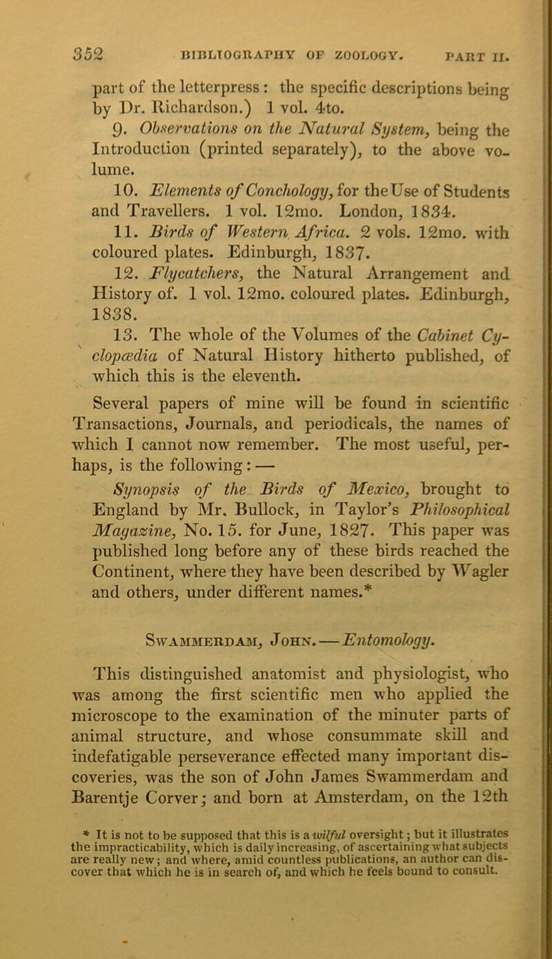 part of the letterpress: the specific descriptions being by Dr. Richardson.) 1 vol. 4to. 9. Observations on the Natural System, being the Introduction (printed separately), to the above vo- lume. 10. Elements of Conchology, for the Use of Students and Travellers. 1 vol. 12mo. London, 1834. 11. Birds of Western Africa. 2 vols. 12mo. with coloured plates. Edinburgh, 1837. 12. Flycatchers, the Natural Arrangement and History of. 1 vol. 12mo. coloured plates. Edinburgh, 1838. 13. The whole of the Volumes of the Cabinet Cy- clopcedia of Natural History hitherto published, of which this is the eleventh. Several papers of mine will be found in scientific Transactions, Journals, and periodicals, the names of which 1 cannot now remember. The most useful, per- haps, is the following: — Synopsis of the Birds of Mexico, brought to England by Mr. Bullock, in Taylor’s Philosophical Magazine, No. 15. for June, 1827. This paper was published long before any of these birds reached the Continent, where they have been described by IVagler and others, under different names.* Swammerdam, John.—Entomology. This distinguished anatomist and physiologist, who was among the first scientific men who applied the microscope to the examination of the minuter parts of animal structure, and whose consummate skill and indefatigable perseverance effected many important dis- coveries, was the son of John James Swammerdam and Barentje Corver; and born at Amsterdam, on the 12th * It is not to be supposed that this is & wilful oversight; but it illustrates the impracticability, which is daily increasing, of ascertaining what subjects are really new; and where, amid countless publications, an author can dis- cover that which he is in search of, and which he feels bound to consult.