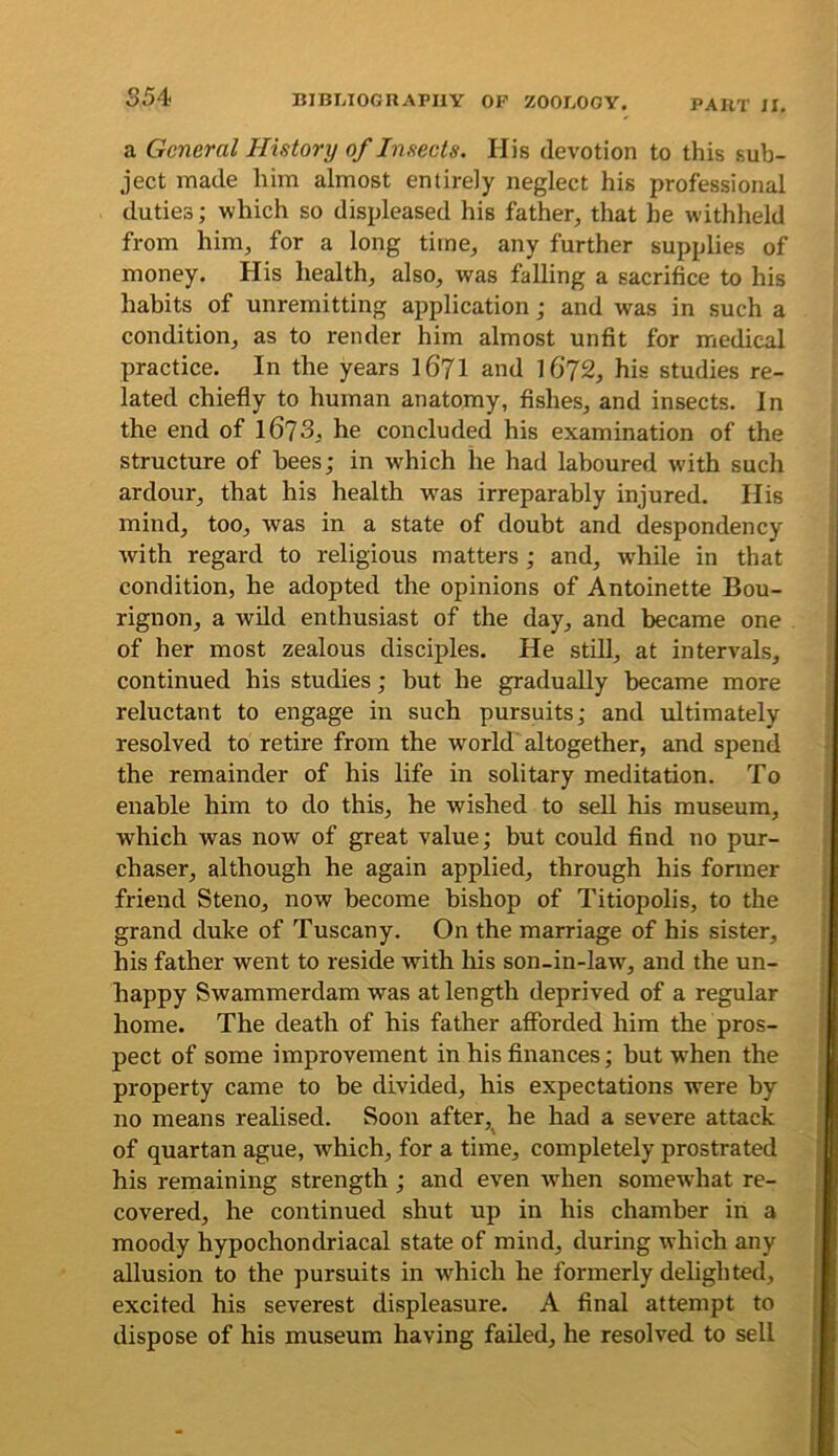 a General History of Inseets. His devotion to this sub- ject made him almost entirely neglect his professional duties; which so displeased his father, that he withheld from him, for a long time, any further supplies of money. His health, also, was falling a sacrifice to his habits of unremitting application; and was in such a condition, as to render him almost unfit for medical practice. In the years I67I and l6‘72, his studies re- lated chiefly to human anatomy, Ashes, and insects. In the end of 1673, he concluded his examination of the structure of bees; in which he had laboured with such ardour, that his health was irreparably injured. His mind, too, was in a state of doubt and despondency with regard to religious matters; and, w^hile in that condition, he adopted the opinions of Antoinette Bou- rignon, a wild enthusiast of the day, and became one of her most zealous disciples. He still, at intervals, continued his studies; but he gradually became more reluctant to engage in such pursuits; and ultimately resolved to retire from the world altogether, and spend the remainder of his life in solitary meditation. To enable him to do this, he wished to sell his museum, which was now of great value; but could find no pmr- chaser, although he again applied, through his former friend Steno, now become bisbop of Titiopolis, to the grand duke of Tuscany. On the marriage of his sister, his father went to reside with his son-in-law, and the un- happy Swammerdam was at length deprived of a regular home. The death of his father afforded him the pros- pect of some improvement in his finances; hut when the property came to be divided, his expectations were hy no means realised. Soon after, he had a severe attack of quartan ague, which, for a time, completely prostrated his remaining strength; and even wdien somewhat re- covered, he continued shut up in his chamber in a moody hypochondriacal state of mind, during which any allusion to the pursuits in which he formerly delighted, excited his severest displeasure. A final attempt to dispose of his museum having failed, he resolved to sell