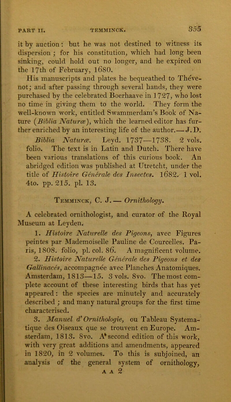 it by auction; but he was not destined to witness its dispersion ; for his constitution, which had long been sinking, could hold out no longer, and he expired on the 17 th of February, l6S0. His manuscripts and plates he bequeathed to Theve- not; and after passing through several hands, they were purchased by the celebrated Boerhaave in 1727^ who lost no time in giving them to the world. They form the well-known work, entitled Swammerdam’s Book of Na- ture (Biblia Naturce), which the learned editor has fur- ther enriched by an interesting life of the author.—J.D. Biblia Naturce. Leyd. 1737—1738. 2 vols. folio. The text is in Latin and Dutch. There have been various translations of this curious book. An abridged edition was published at Utretcht, under the title of Histoire Generate des Insectes, 1682. 1 vol. 4to. pp. 215. pi. 13. Temminck, C. J.— Ornithology. A celebrated ornithologist, and curator of the Royal Museum at Leyden. 1. Histoire Naturelle des Pigeons, avec Figures peintes par Mademoiselle Pauline de Courcelles. Pa- ris, 1808. foho, pi. col. 86. A magnificent volume. 2. Histoire Naturelle Generate des Pigeons et des GaUinaces, accompagnee avec Planches Anatomiques. Amsterdam, 1813—15. 3 vols. 8vo. Themost com- plete account of these interesting birds that has yet appeared: the species are minutely and accurately described ; and many natural groups for the first time characterised. 3. Manuel d' Ornithologie, ou Tableau Systema- tique des Oiseaux que se trouvent en Europe. Am- sterdam, 1813. 8VO. A* second edition of this work, with very great additions and amendments, appeared in 1820, in 2 volumes. To this is subjoined, an analysis of the general system of ornithology, A A 2