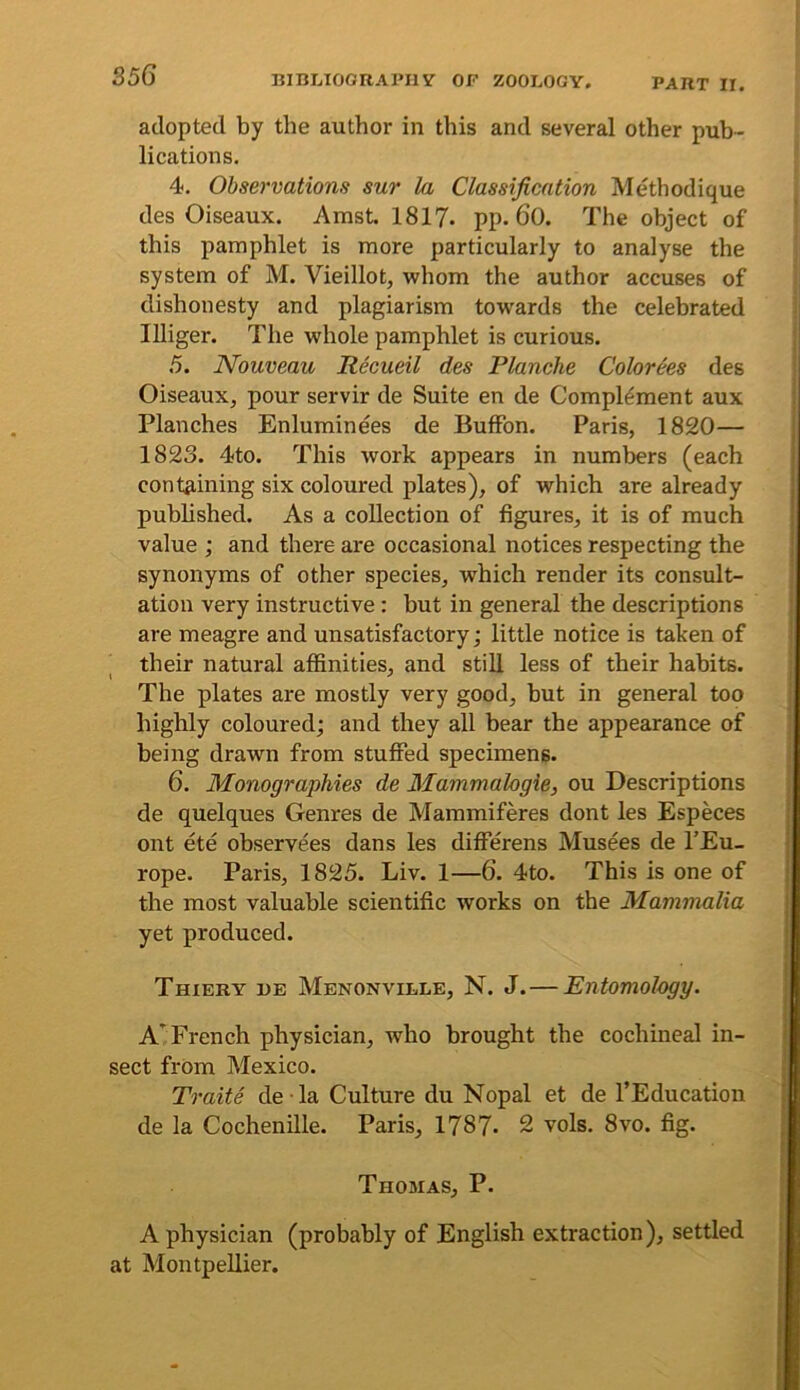 adopted by the author in this and several other pub- lications. 4. Observations sur la Classification Methodique des Oiseaux. Amst. 1817. pp. 60. The object of this pamphlet is more particularly to analyse the system of M. Vieillot, whom the author accuses of dishonesty and plagiarism tow'ards the celebrated lUiger. The whole pamphlet is curious. 5. Nouveau Hecueil des Planche Colorees des OiseauXj pour servir de Suite en de Complement aux Planches Enluminees de BufFon. Paris, 1820— 1823. 4to. This work appears in numbers (each containing six coloured plates), of which are already published. As a collection of figures, it is of much value ; and there are occasional notices respecting the synonyms of other species, which render its consult- ation very instructive : but in general the descriptions are meagre and unsatisfactory; little notice is taken of their natural affinities, and still less of their habits. The plates are mostly very good, but in general too highly coloured; and they all bear the appearance of being drawn from stuffed specimens. 6. Monographies de Mammalogie, ou Descriptions de quelques Genres de Mammiferes dont les Especes ont ete observees dans les differens Musees de I’Eu- rope. Paris, 1825. Liv. 1—6. 4to. This is one of the most valuable scientific works on the Mammalia yet produced. Thiery i)e Menonville, N. J. — Entomology. A'^ French physician, who brought the cochineal in- sect from Mexico. Traite de la Culture du Nopal et de I’Education de la Cochenille. Paris, 1787. 2 vols. 8vo. fig. Thojias, P. A physician (probably of English extraction), settled at Montpellier.