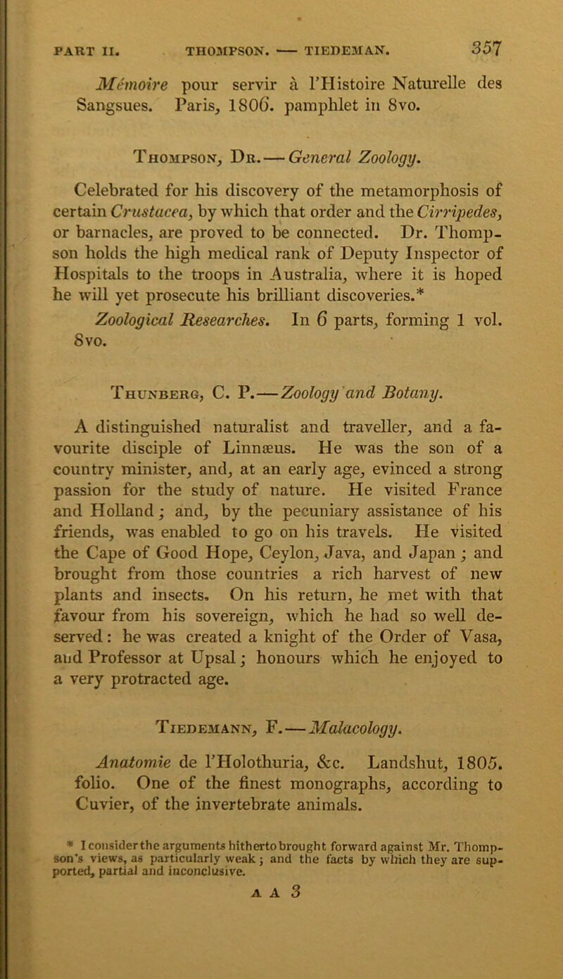 Memoire pour servir a I’PIistoire Naturelle des Sangsues. Paris, 1806’. pamphlet in 8vo. Thompson, Dr.—General Zoology. Celebrated for his discovery of the metamorphosis of certain Crustacea, by which that order and the Cirripedes, or barnacles, are proved to be connected. Dr. Thomp- son holds the high medical rank of Deputy Inspector of Hospitals to the troops in Australia, where it is hoped he will yet prosecute his brilliant discoveries.* Zoological Researches. In 6 parts, forming 1 vol. Svo. Thunberg, C. P.—Zoology and Botany. A distinguished naturalist and traveller, and a fa- vourite disciple of Linnaeus. He was the son of a country minister, and, at an early age, evinced a strong passion for the study of nature. He visited France and Holland; and, by the pecuniary assistance of his friends, was enabled to go on his travels. He visited the Cape of Good Hope, Ceylon, Java, and Japan; and brought from those countries a rich harvest of new plants and insects. On his return, he met with that favour from his sovereign, which he had so well de- served ; he was created a knight of the Order of Vasa, and Professor at Upsal; honours which he enjoyed to a very protracted age. Tiedemann, F.—Malacology. Anatomic de THolothuria, &c. Landshut, 1805. folio. One of the finest monographs, according to Cuvier, of the invertebrate animals. * I coiisiderthe arguments hitherto brought forward against Mr. Thomp- son’s views, as particularly weak ; and the facts by which they are sup- ported, partial and inconclusive.