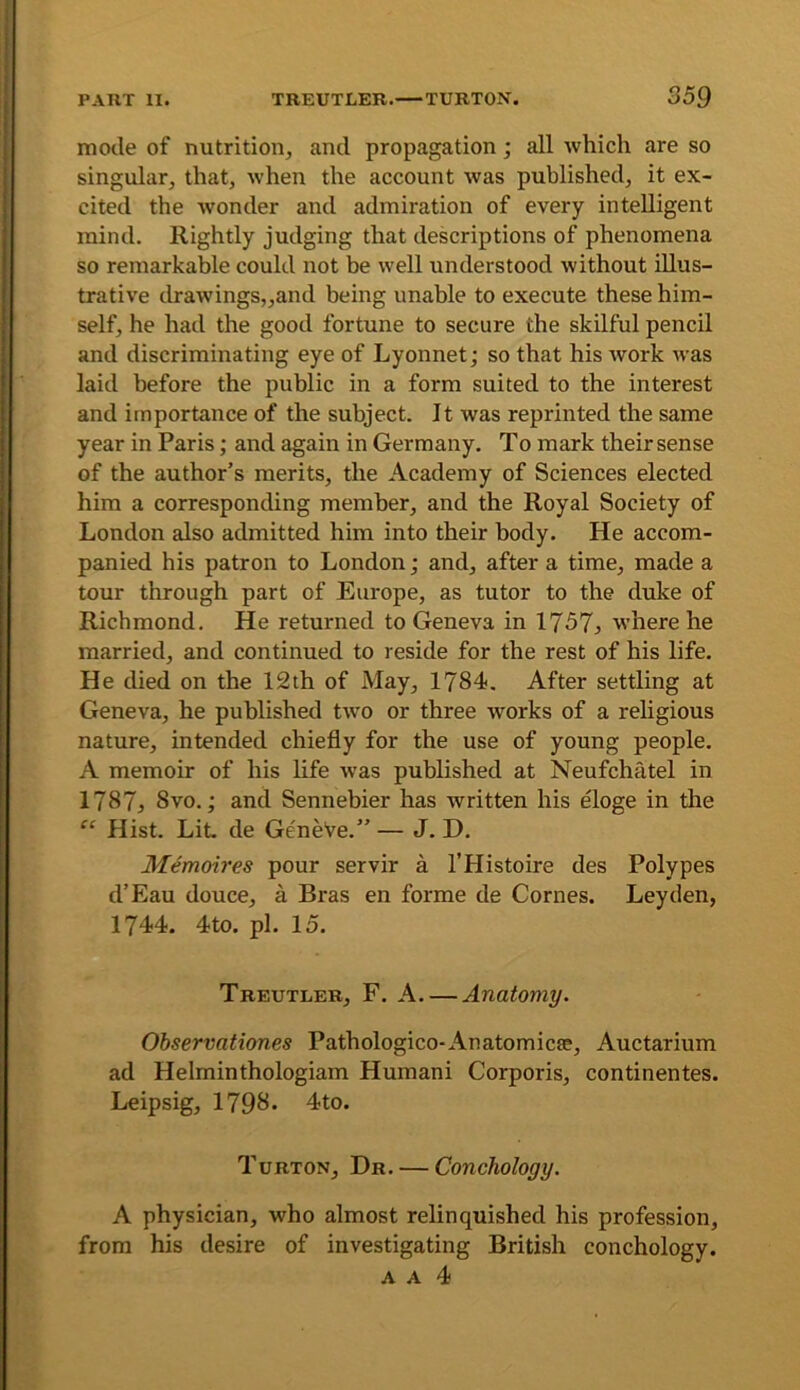 mode of nutrition, and propagation; all which are so singular, that, when the account was published, it ex- cited the wonder and admiration of every intelligent mind. Rightly judging that descriptions of phenomena so remarkable could not be well understood without illus- trative drawings„and being unable to execute these him- self, he had the good fortune to secure the skilful pencil and discriminating eye of Lyonnet; so that his work was laid before the public in a form suited to the interest and importance of the subject. It was reprinted the same year in Paris; and again in Germany. To mark their sense of the author’s merits, the Academy of Sciences elected him a corresponding member, and the Royal Society of London also admitted him into their body. He accom- panied his patron to London; and, after a time, made a tour through part of Europe, as tutor to the duke of Richmond. He returned to Geneva in 1757j where he married, and continued to reside for the rest of his life. He died on the 12th of May, 1784. After settling at Geneva, he published tw’o or three works of a religious nature, intended chiefly for the use of young people. A memoir of his life was published at Neufchatel in 1787} 8vo.; and Sennebier has written his eloge in the “ Hist. Lit de GeneVe.” — J. D. Memoires pour servir a I’Histoire des Polypes d’Eau douce, a Bras en forme de Comes. Leyden, 1744. 4to. pi. 15. Treutler, F. a. — Anatomy. Observationes Pathologico-Anatomicae, Auctarium ad Helminthologiam Human! Corporis, continentes. Leipsig, 1798. 4to. Turton, Dr. — Conchology. A physician, who almost relinquished his profession, from his desire of investigating British conchology. A A 4