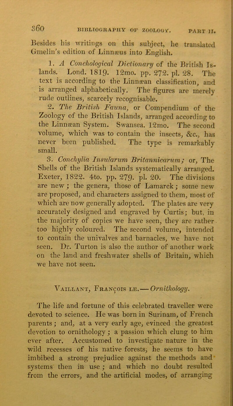 ]iesides his writings on this subject, he translated Gmelin’s edition of Linnaeus into English. 1. A Conchological Dictionary of the British Is- lands. Lond. 1819. 12mo. pp. 2?2. pi. 28. The text is according to the Linniean classification, and is arranged alphabetically. The figures are merely rude outlines, scarcely recognisable. 2. The British Fauna, or Compendium of the Zoology of the British Islands, arranged according to the Linnsean System. Swansea. 12mo. The second volume, which was to contain the insects, &c., has never been published. The type is remarkably small. 3. Conchylia Insularum Britannicarum; or. The Shells of the British Islands systematically arranged. Exeter, 1822. 4to. pp. 279- pl» 20. The divisions are new; the genera, those of Lamarck; some new are proposed, and characters assigned to them, most of which are now generally adopted. The plates are very accurately designed and engraved by Curtis; but, in the majority of copies we have seen, they are rather too highly coloured. The second volume, intended to contain the univalves and barnacles, we have not seen. Dr. Turton is also the author of another work on the land and freshwater shells of Britain, which we have not seen. Vaillant, Francois le.—Ornithology. The life and fortune of this celebrated traveller were devoted to science. He was born in Surinam, of French parents; and, at a very early age, evinced the greatest devotion to ornithology ; a passion which clung to him ever after. Accustomed to investigate nature in the wild recesses of his native forests; he seems to have imbibed a strong prejudice against the methods and* systems then in use ; and which no doubt resulted from the errors, and the artificial modes, of arranging