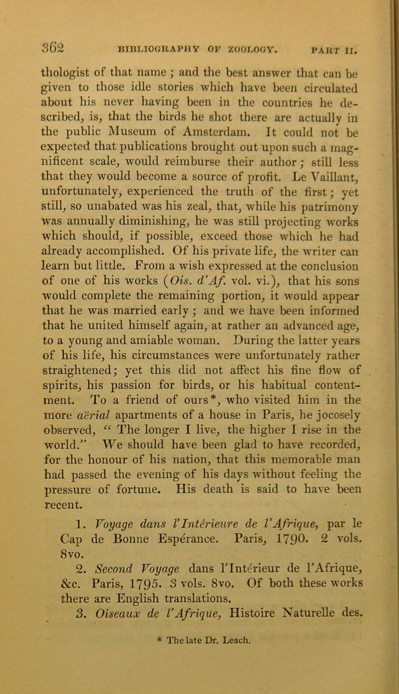 tliologist of that name; and the best answer that can be given to those idle stories which have been circulated about his never having been in the countries he de- scribedj isj that the birds he shot there are actually in the public Museum of Amsterdam. It could not be expected that publications brought out upon such a mag- nificent scale, would reimburse their author; still less that they would become a source of profit, Le Vaillant, unfortunately, experienced the truth of the first; yet still, so unabated was his zeal, that, while his patrimony was annually diminishing, he was still projecting ivories which should, if possible, exceed those which he had already accomplished. Of his private life, the writer can learn but little. From a wish expressed at the conclusion of one of his works (Ow. d’Af. vol. vi.), that his sons would complete the remaining portion, it would appear that he was married early; and we have been informed that he united himself again, at rather an advanced age, to a young and amiable woman. During the latter years of his life, his circumstances were unfortunately rather straightened; yet this did not affect his fine fiow of spirits, his passion for birds, or his habitual content- ment. To a friend of ours*, who visited him in the more aerial apartments of a house in Paris, he jocosely observed, “ The longer I live, the higher I rise in the world.” We should have been glad to have recorded, for the honour of his nation, that this memorable man had passed the evening of his days without feeling the pressure of fortune. His death is said to have been recent. 1. Voyage dans VInterieure de I’Afrique, par le Cap de Bonne Esperance. Paris, 1790* 2 vols. 8vo. 2. Seco7id Voyage dans ITnterieur de I’Afrique, &c. Paris, 1795. 3 vols. 8vo. Of both these works there are English translations. 3. Oiseaux de I’Afi'ique, Histoire Naturelle des. * The Lite Dr. Leach.